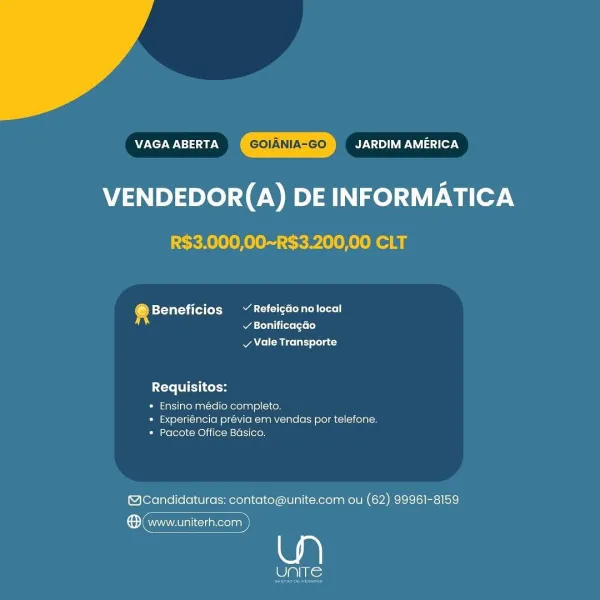 VAGA ABERTA By V <1) VP Iasa cer 4
VENDEDOR(A) DE INFORMATICA

R$3.000,00~R$3.200,00 CLT

@ Beneficios ~ Refeicdonolocal
si / BonificagGo
v Vale Transporte

Requisitos:

* Ensino médio completo.
» Experiéncia prévia em vendas por telefone.
* Pacote Office Basico.

@Candidaturas: contato@unite.com ou (62) 99961-8159

® (www.uniterh.com

eli) Nie VAGA ABERTA GOIANIA-GO By NYA le7N

VENDEDOR(A) DE INFORMATICA
R$3.000,00~R$3.200,00 CLT

® Beneficios ~ Refeigdonolocal
A todas (t= lo}

A eM ice lnr) slolat

Requisitos:
* Ensino médio completo.

*» Experiéncia prévia em vendas por telefone.
* Pacote Office Basico,

(@cCandidaturas: contato@unite.com ou (62) 99961-8159

ene

Pats; VAGA ABERTA JARDIM AMERICA
VENDEDOR(A) DE INFORMATICA

R$3.000,00~R$3.200,00 CLT

® Beneficios ~ Refeicdonolocal
v BonificagGo
v Vale Transporte

Requisitos:

* Ensino médio completo.
* Experiéncia previa em vendas por telefone.
* Pacote Office Basico.

@cCandidaturas: contato@unite.com ou (62) 99961-8159

® www.u...