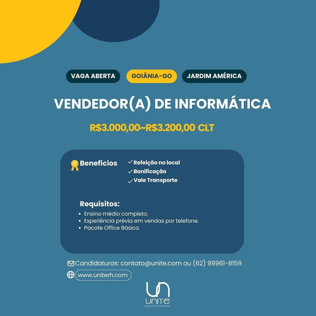 VAGA ABERTA By V <1) VP Iasa cer 4
VENDEDOR(A) DE INFORMATICA

R$3.000,00~R$3.200,00 CLT

@ Beneficios ~ Refeicdonolocal
si / BonificagGo
v Vale Transporte

Requisitos:

* Ensino médio completo.
» Experiéncia prévia em vendas por telefone.
* Pacote Office Basico.

@Candidaturas: contato@unite.com ou (62) 99961-8159

® (www.uniterh.com

eli) Nie VAGA ABERTA GOIANIA-GO By NYA le7N

VENDEDOR(A) DE INFORMATICA
R$3.000,00~R$3.200,00 CLT

® Beneficios ~ Refeigdonolocal
A todas (t= lo}

A eM ice lnr) slolat

Requisitos:
* Ensino médio completo.

*» Experiéncia prévia em vendas por telefone.
* Pacote Office Basico,

(@cCandidaturas: contato@unite.com ou (62) 99961-8159

ene

Pats; VAGA ABERTA JARDIM AMERICA
VENDEDOR(A) DE INFORMATICA

R$3.000,00~R$3.200,00 CLT

® Beneficios ~ Refeicdonolocal
v BonificagGo
v Vale Transporte

Requisitos:

* Ensino médio completo.
* Experiéncia previa em vendas por telefone.
* Pacote Office Basico.

@cCandidaturas: contato@unite.com ou (62) 99961-8159

® www.uniterh.com

Ase VAGA ABERTA JARDIM AMERICA
VENDEDOR(A) DE INFORMATICA

R$3.000,00~R$3.200,00 CLT

4 Beneficios ~ Refeigdonolocal
v BonificagGo
vy Vale Transporte

ite TCH

* Ensino médio completo.
» Experiéncia prévia em vendas por telefone.
* Pacote Office Basico.

@cCandidaturas: contato@unite.com ou (62) 99961-8159

ene

alin) VAGA ABERTA APY eye isacer 4
VENDEDOR(A) DE INFORMATICA

R$3.000,00~R$3.200,00 CLT

@ Beneficios ~ Refeigdo nolocal
v Bonificagao
vy Vale Transporte

Requisitos:

* Ensino médio completo.
* Experiéncia prévia em vendas por telefone.
* Pacote Office Basico.

@Candidaturas: contato@unite.com ou (62) 99961-8159

® www.uniterh.com

eis: VAGA ABERTA JARDIM AMERICA
VENDEDOR(A) DE INFORMATICA

R$3.000,00~R$3.200,00 CLT

4 Beneficios ~ Refeigdonolocal
v Bonificagao
v Vale Transporte

Requisitos:

* Ensino médio completo.
* Experiéncia prévia em vendas por telefone.
* Pacote Office Basico.

@cCandidaturas: contato@unite.com ou (62) 99961-8159

ene

aks; AE Ner WN) a0 N JARDIM AMERICA

VENDEDOR(A) DE INFORMATICA

   

»Beneficios ~ Refeigaonolocal
v Bonificagao
vy Vale Transporte

Requisitos:

* Ensino médio completo.
* Experiéncia prévia em vendas por telefone.
* Pacote Office Basico.

@McCandidaturas: contato@unite.com ou (62) 99961-8159

wa

alike

i P Bs
®: www.uniterh.com }
ae a VAGA ABERTA AY VD) 1ed 4
VENDEDOR(A) DE INFORMATICA

R$3.000,00~R$3.200,00 CLT

@ Beneficios ~ Refeigdonolocal
¥ Bonificagéo
v Vale Transporte

Requisitos:
* Ensino médio completo.

* Experiéncia prévia em vendas por telefone.
Ce lox) Re) ii(ex-Msiels}[ocoy

@cCandidaturas: contato@unite.com ou (62) 99961-8159

ere

UNITE AE New Na 0.5 JARDIM AMERICA

VENDEDOR(A) DE INFORMATICA

@® Beneficios ~ Refeic&onolocal
v Bonificagao
v Vale Transporte

Requisitos:

* Ensino médio completo.
* Experiéncia prévia em vendas por telefone.
* Pacote Office Basico.

@cCandidaturas: contato@unite.com ou (62) 99961-8159

wa

UNITE

a
Con www.uniterh.com | VAGA ABERTA GOIANIA-GO JARDIM AMERICA

VENDEDOR(A) DE INFORMATICA
R$3.000,00~R$3.200,00 CLT

4 Beneficios ~Refeigdonolocal
Arita tts Lo)
v Vale Transporte

X= TE Col
* Ensino médio completo.

* Experiéncia prévia em vendas por telefone.
* Pacote Office Basico.

@cCandidaturas: contato@unite.com ou (62) 99961-8159

ence

Cake;