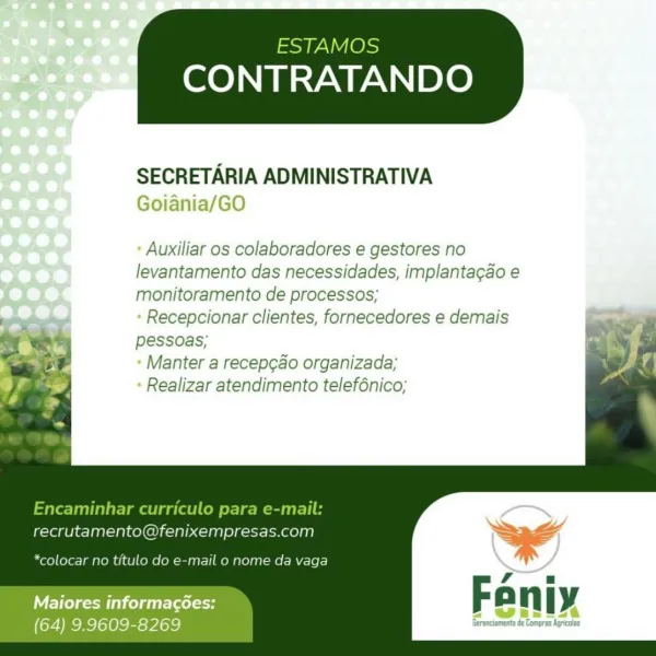 ESTAMOS

CONTRATANDO

 

SECRETARIA ADMINISTRATIVA
Goiania/GO

- Auxiliar os colaboradores e gestores no
levantamento das necessidades, implantacgao e
monitoramento de processos;

- Recepcionar clientes, fornecedores e demais
pessoas;

- Manter a recep¢ao organizada;

- Realizar atendimento telefénico;

   
   
     
  
 
   

o ‘

 

recrutamento@fenixempresas.com wae
\
*colocar no titulo e-mail o nome da vaga \ ay
ei Se
Fani
WET eM lel gtt rales So n Ly

(64) 9.9609-8269 Gerenciameta de Compras hails ESTAMOS

CONTRATANDO

 

SECRETARIA ADMINISTRATIVA
Goiania/GO

Auxiliar os colaboradores e gestores no
levantamento das necessidades, implantacao e
monitoramento de processos;

Recepcionar clientes, fornecedores e demais
pessoas;

Manter a recep¢ao organizada;
Realizar atendimento telef6nico;

       
   

Encaminhar curriculo para e-mail:
recrutamento@fenixempresas.com

*colocar no titulo do e-mail o nome da vaga

Maiores informacées:
(64) 9.9609-8269 ESTAMOS

CONTRATANDO

 

SECRETA...