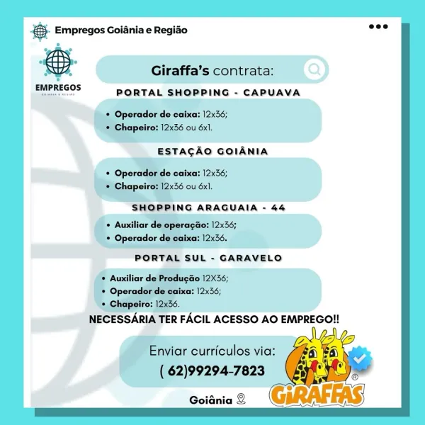 eS. Empregos Goiania e Regiao

SH, Giraffa’s contrata:
poereccs PORTAL SHOPPING - CAPUAVA

viar curriculos via:
62)99294-7823

Goiania 2 Bay Empregos Goiania e Regiao =:

  
  
   
  
   
  
   
  
   
 
 
 
  
   

Giraffa’s contrata:

PORTAL SHOPPING - CAPUAVA

 

EMPREGOS

* Operador de caixa: 12x36;
© Chapeiro: 12x36 ou 6x1.

ESTACAO GOIANIA

© Operador de caixa: 12x36;
¢ Chapeiro: 12x36 ou 6x1.

SHOPPING ARAGUAIA - 44

¢ Auxiliar de operagao: 12x36;
¢ Operador de caixa: 12x36.

PORTAL SUL - GARAVELO

* Auxiliar de Produgao 12X36;
* Operador de caixa: 12x36;
© Chapeiro: 12x36.

NECESSARIA TER FACIL ACESSO AO EMPREGO!!

Enviar curriculos via:
( 62)99294-7823

Goiania 2 es Empregos Goiania e Regiao

Giraffa’s contrata:
PORTAL SHOPPING - CAPUAVA

‘Operador de caixa: 12x36;
shapeiro: 12x36 ou 6x1.

ESTACAO GOIANIA

iar curriculos via:
( 62)99294-7823

Goiania 2 ® Empregos Goiania e Regiao

    
  
   
  
   
  
   
  
   
 
 
 
  
   

Giraffa’s contrata:

PORTAL SHOPPING - CAPUAVA
...