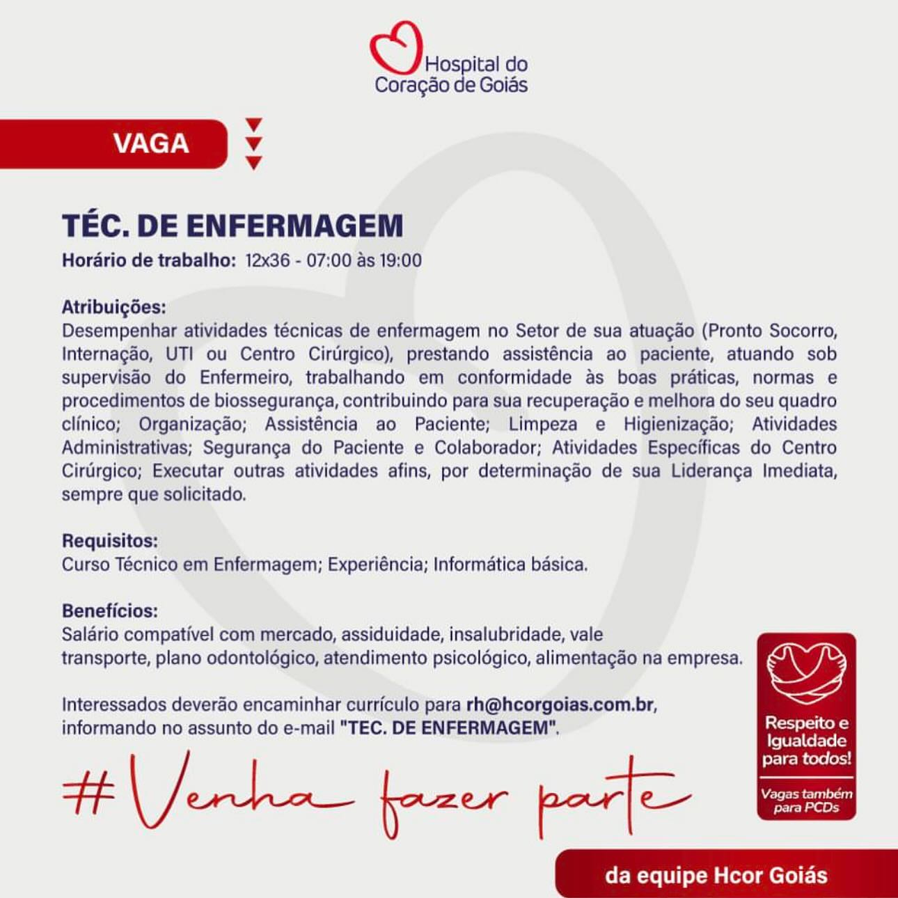 Hospital do
Coragao de Goias

Vv
VAGA Vv
Vv

TEC. DE ENFERMAGEM

Horario de trabalho: 12x36 - 07:00 as 19:00

Atribuigées;

Desempenhar atividades técnicas de enfermagem no Setor de sua atuagao (Pronto Socorro,
Internagao, UTI ou Centro Cirtrgico), prestando assisténcia ao paciente, atuando sob
supervisao do Enfermeiro, trabalhando em conformidade as boas praticas, normas e
procedimentos de biosseguranga, contribuindo para sua recuperagao e melhora do seu quadro
clinico; Organizagao; Assisténcia ao Paciente; Limpeza e Higienizagdo; Atividades
Administrativas; Seguranga do Paciente e Colaborador; Atividades Especificas do Centro
Cirdrgico; Executar outras atividades afins, por determinagaéo de sua Lideranga Imediata,
sempre que solicitado.

Requisitos:
Curso Técnico em Enfermagem; Experiéncia; Informatica basica.

Beneficios:
Saldrio compativel com mercado, assiduidade, insalubridade, vale
transporte, plano odontolégico, atendimento psicoldégico, alimentagao na empresa.

    
     
     

  

oF,

ior slolice ed
Igualdade
para todos!

Interessados deverao encaminhar curriculo para rh@hcorgoias.com.br,
informando no assunto do e-mail "TEC. DE ENFERMAGEM".

WARE oa
para PCDs ci. do

Coragéo de Goias

Vv
VAGA v
v

TEC. DE ENFERMAGEM

Horario de trabalho: 12x36 - 07:00 as 19:00

Atribuig6es:

Desempenhar atividades técnicas de enfermagem no Setor de sua atuagao (Pronto Socorro,
Internagao, UTI ou Centro Cirtirgico), prestando assisténcia ao paciente, atuando sob
supervisdo do Enfermeiro, trabalhando em conformidade as boas prdaticas, normas e
procedimentos de biosseguranga, contribuindo para sua recuperagao e melhora do seu quadro
clinico; Organizagao; Assisténcia ao Paciente; Limpeza e Higienizagado; Atividades
Administrativas; Seguranga do Paciente e Colaborador; Atividades Especificas do Centro
Cirtirgico; Executar outras atividades afins, por determinagaéo de sua Lideranga Imediata,
sempre que solicitado.

Requisitos:
Curso Técnico em Enfermagem; Experiéncia; Informatica basica.

Beneficios:
Salario compativel com mercado, assiduidade, insalubridade, vale

transporte, plano odontolégico, atendimento psicoldgico, alimentagao na empresa. wy

Interessados deverao encaminhar curriculo para rh@hcorgoias.com.br, ;
informando no assunto do e-mail "TEC. DE ENFERMAGEM". Deel

fe eral Ce flo leg

para todos!
So ae jazer par] ee “pare PCDs
da equipe Hcor Goias Hospital do
Coragéo de Goias

Vv
VAGA Vv
Vv

TEC. DE ENFERMAGEM

Horario de trabalho: 12x36 - 07:00 as 19:00

Atribuigdes:

Desempenhar atividades técnicas de enfermagem no Setor de sua atuagao (Pronto Socorro,
Internagao, UTI ou Centro Cirtrgico), prestando assisténcia ao paciente, atuando sob
supervisdo do Enfermeiro, trabalhando em conformidade as boas praticas, normas e
procedimentos de biosseguranga, contribuindo para sua recuperagao e melhora do seu quadro
clinico; Organizagéo; Assisténcia ao Paciente; Limpeza e Higienizagdo; Atividades
Administrativas; Seguranga do Paciente e Colaborador; Atividades Especificas do Centro
Cirtirgico; Executar outras atividades afins, por determinagaéo de sua Lideranga Imediata,
sempre que solicitado.

Requisitos:
Curso Técnico em Enfermagem; Experiéncia; Informatica basica,

Beneficios:
Saldrio compativel com mercado, assiduidade, insalubridade, vale

transporte, plano odontolégico, atendimento psicoldégico, alimentagao na empresa. wy

Interessados deverao encaminhar curriculo para rh@hcorgoias.com.br,

informando no assunto do e-mail "TEC. DE ENFERMAGEM”. Respeito e
Igualdade

para todos!
da equipe Hcor Goias Chas do

Coragao de Goias

Vv
VAGA v
Vv

TEC. DE ENFERMAGEM

Horario de trabalho: 12x36 - 07:00 as 19:00

Atribuig6es:

Desempenhar atividades técnicas de enfermagem no Setor de sua atuagao (Pronto Socorro,
Internagao, UTI ou Centro Cirtirgico), prestando assisténcia ao paciente, atuando sob
supervisdo do Enfermeiro, trabalhando em conformidade as boas prdticas, normas e
procedimentos de biosseguranga, contribuindo para sua recuperagao e melhora do seu quadro
clinico; Organizagao; Assisténcia ao Paciente; Limpeza e Higienizagao; Atividades
Administrativas; Seguranga do Paciente e Colaborador; Atividades Especificas do Centro
Cirtrgico; Executar outras atividades afins, por determinagaéo de sua Lideranga Imediata,
sempre que solicitado.

Requisitos:
Curso Técnico em Enfermagem; Experiéncia; Informatica basica.

Beneficios:
Salario compativel com mercado, assiduidade, insalubridade, vale

transporte, plano odontolégico, atendimento psicoldgico, alimentagao na empresa. OY

Interessados deverao encaminhar curriculo para rh@hcorgoias.com.br,

informando no assunto do e-mail "TEC. DE ENFERMAGEM". RS said
fe [0 F= Ce FeTe lay

para todos!
da equipe Hcor Goias Ohies ital do

Coragao de Goias
Vv
VAGA v
Vv

TEC. DE ENFERMAGEM

Horario de trabalho: 12x36 - 07:00 as 19:00

Atribuigées:

Desempenhar atividades técnicas de enfermagem no Setor de sua atuagao (Pronto Socorro,
Internagao, UTI ou Centro Cirtrgico), prestando assisténcia ao paciente, atuando sob
supervisdo do Enfermeiro, trabalhando em conformidade as boas praticas, normas e
procedimentos de biosseguranga, contribuindo para sua recuperagao e melhora do seu quadro
clinico; Organizagéo; Assisténcia ao Paciente; Limpeza e Higienizagdo; Atividades
Administrativas; Seguranga do Paciente e Colaborador; Atividades Especificas do Centro
Cirtrgico; Executar outras atividades afins, por determinagao de sua Lideranga Imediata,
sempre que solicitado.

Requisitos:
Curso Técnico em Enfermagem; Experiéncia; Informatica basica,

Beneficios:
Salario compativel com mercado, assiduidade, insalubridade, vale

transporte, plano odontolégico, atendimento psicoldégico, alimentagao na empresa. wy

Interessados deverao encaminhar curriculo para rh@hcorgoias.com.br, ‘
informando no assunto do e-mail "TEC. DE ENFERMAGEM”, Sotelo

Igualdade

para todos!
da equipe Hcor Goias a do

Coragao de Goias

Vv
VAGA Vv
v

TEC. DE ENFERMAGEM

Hordrio de trabalho: 12x36 - 07:00 as 19:00

Atribuig6es:

Desempenhar atividades técnicas de enfermagem no Setor de sua atuagao (Pronto Socorro,
Internagao, UTI ou Centro Cirtirgico), prestando assisténcia ao paciente, atuando sob
supervisdo do Enfermeiro, trabalhando em conformidade as boas prdaticas, normas e
procedimentos de biosseguranga, contribuindo para sua recuperagao e melhora do seu quadro
clinico; Organizagao; Assisténcia ao Paciente; Limpeza e Higienizagdo; Atividades
Administrativas; Seguranga do Paciente e Colaborador; Atividades Especificas do Centro
Cirtrgico; Executar outras atividades afins, por determinagaéo de sua Lideranga Imediata,
sempre que solicitado.

Requisitos:
Curso Técnico em Enfermagem; Experiéncia; Informatica basica.

Beneficios:
Salario compativel com mercado, assiduidade, insalubridade, vale

transporte, plano odontoldgico, atendimento psicoldgico, alimentagao na empresa. wy)

Interessados deverao encaminhar curriculo para rh@hcorgoias.com.br,

informando no assunto do e-mail "TEC. DE ENFERMAGEM", soir
fe [Ura Ue Flog

para todos!
da equipe Hcor Goias oy ital do

Coragso de Goias
Vv
VAGA v
Vv

TEC. DE ENFERMAGEM

Horario de trabalho: 12x36 - 07:00 as 19:00

Atribuigées:

Desempenhar atividades técnicas de enfermagem no Setor de sua atuagdo (Pronto Socorro,
Internagéo, UTI ou Centro Cirurgico), prestando assisténcia ao paciente, atuando sob
supervisdo do Enfermeiro, trabalhando em conformidade as boas prdaticas, normas e
procedimentos de biossegurang¢a, contribuindo para sua recuperagéo e melhora do seu quadro
clinico; Organizagéo; Assisténcia ao Paciente; Limpeza e Higienizagéo; Atividades
Administrativas; Seguranga do Paciente e Colaborador; Atividades Especificas do Centro
Cirirgico; Executar outras atividades afins, por determinagao de sua Lideranga Imediata,
sempre que solicitado.

Requisitos:
Curso Técnico em Enfermagem; Experiéncia; Informatica basica.

Beneficios:
Saldrio compativel com mercado, assiduidade, insalubridade, vale
transporte, plano odontoldgico, atendimento psicolégico, alimentagao na empresa. Ww ys

Interessados deverdo encaminhar curriculo para rh@hcorgoias.com.br,
informando no assunto do e-mail "TEC. DE ENFERMAGEM”. ee -

Igualdade

para todos!
FF Nelle: fazer par] e— aoe
da equipe Hcor Goias Deosoica do

Coragao de Goias
v
VAGA Vv
¥

TEC. DE ENFERMAGEM

Horario de trabalho: 12x36 - 07:00 as 19:00

Atribuig6es:

Desempenhar atividades técnicas de enfermagem no Setor de sua atuagao (Pronto Socorro,
Internagao, UTI ou Centro Cirtirgico), prestando assisténcia ao paciente, atuando sob
supervisdo do Enfermeiro, trabalhando em conformidade as boas praticas, normas e
procedimentos de biosseguranga, contribuindo para sua recuperagao e melhora do seu quadro
clinico; Organizagao; Assisténcia ao Paciente; Limpeza e Higienizagao; Atividades
Administrativas; Seguranga do Paciente e Colaborador; Atividades Especificas do Centro
Cirtrgico; Executar outras atividades afins, por determinagao de sua Lideranga Imediata,
sempre que solicitado.

Requisitos:
Curso Técnico em Enfermagem; Experiéncia; Informatica basica.

Beneficios:
Salario compativel com mercado, assiduidade, insalubridade, vale
transporte, plano odontoldgico, atendimento psicoldgico, alimentagao na empresa.

   

  
     
     

oF,

ix{rsicek-}
fe [Ura] Ue Fle (2g
para todos!

Interessados deverao encaminhar curriculo para rh@hcorgoias.com.br,
informando no assunto do e-mail "TEC. DE ENFERMAGEM".

tenho freee paste

Mere tl
para PCDs Hospital do
Coragao de Golds

Vv
VAGA v
v

TEC. DE ENFERMAGEM

Hordrio de trabalho: 12x36 - 07:00 as:19:00

Atribuigées: ;

Desempenhar atividades técnicas de enfermagem no Setor de sua atuagao (Pronto Socorro,
Internagao, UTI ou Centro Cirurgico), prestando assisténcila ao paciente, atuando sob
supervisao do Enfermeiro, trabalhando em conformidade as boas praticas, normas e
procedimentos de biosseguranca, contribuindo para sua recuperacdo e melhora do seu quadro
clinico; Organizagdo; Assisténcia ao Paciente; Limpeza e Higienizagdo; Atividades
Administrativas; Seguranga do Paciente e Colaborador; Atividades Especificas do Centro
Cinirgico; Executar outras atividades afins, por determinagaéo de sua Lideranca Imediata,
sempre que solicitado.

Requisitos;
Curso Técnico em Enfermagem; Experiéncla; Informatica bésica,

Beneficios:
Saldrio compativel com mercado, assiduidade, insalubridade, vale’
transporte, plano odontolégico, atendimento psicolégico, alimentagao na empresa. € f

   

Interessados deverdo encaminhar curriculo para rh@hcorgoias.com.br,
informando no‘assunto do e-mail "TEC. DE ENFERMAGEM"”, Respeito €

Igualdade

para todos!
da equipe Hcor Goias Hospital do
Coragao de Goias

v
VAGA v
v

TEC. DE ENFERMAGEM

Horario de trabalho: 12x36 - 07:00 as 19:00

Atribuigées:

Desempenhar atividades técnicas de enfermagem no Setor de sua atuagdo (Pronto Socorro,
Internagao, UTI ou Centro Cirtirgico), prestando assisténcia ao paciente, atuando sob
supervisdo do Enfermeiro, trabalhando em conformidade as boas praticas, normas e
procedimentos de biosseguranga, contribuindo para sua recuperagao e melhora do seu quadro
clinico; Organizagao; Assisténcia ao Paciente; Limpeza e Higienizagao; Atividades
Administrativas; Seguranga do Paciente e Colaborador; Atividades Especificas do Centro
Cirurgico; Executar outras atividades afins, por determinagao de sua Lideranga Imediata,
sempre que solicitado.

Requisitos:
Curso Técnico em Enfermagem; Experiéncia; Informatica basica.

Beneficios:
Salario compativel com mercado, assiduidade, insalubridade, vale

transporte, plano odontoldgico, atendimento psicoldgico, alimentagao na empresa. ys

Interessados deverao encaminhar curriculo para rh@hcorgoias.com.br,

informando no assunto do e-mail "TEC. DE ENFERMAGEM". Respeito e
Lye [Wr=)ef-v6(y

fore B cere lexd
CEM iMate mcr Ly