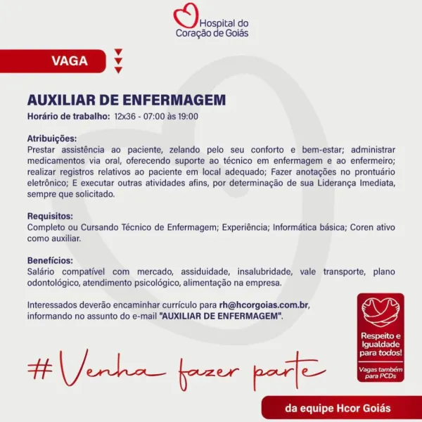 Vespa do

Coragao de Goias

Vv
VAGA v
v

AUXILIAR DE ENFERMAGEM

Horario de trabalho: 12x36 - 07:00 as 19:00

Atribuigdes:

Prestar assisténcia ao paciente, zelando pelo seu conforto e bem-estar; administrar
medicamentos via oral, oferecendo suporte ao técnico em enfermagem e ao enfermeiro;
realizar registros relativos ao paciente em local adequado; Fazer anotagdes no prontudrio
eletrénico; E executar outras atividades afins, por determinagao de sua Lideranga Imediata,
sempre que solicitado,

Requisitos:

Completo ou Cursando Técnico de Enfermagem; Experiéncia; Informatica basica; Coren ativo
como auxiliar.

Beneficios:

Saldrio compativel com mercado, assiduidade, insalubridade, vale transporte, plano
odontoldgico, atendimento psicoldgico, alimentagao na empresa.

Interessados deverao encaminhar curriculo para rh@hcorgoias.com.br,
informando no assunto do e-mail "AUXILIAR DE ENFERMAGEM".

Respeito e

Igualdade

fer | gi cene oxy
FF eee fazer por] ee ee
da equipe Hcor Goias S) Hospi...