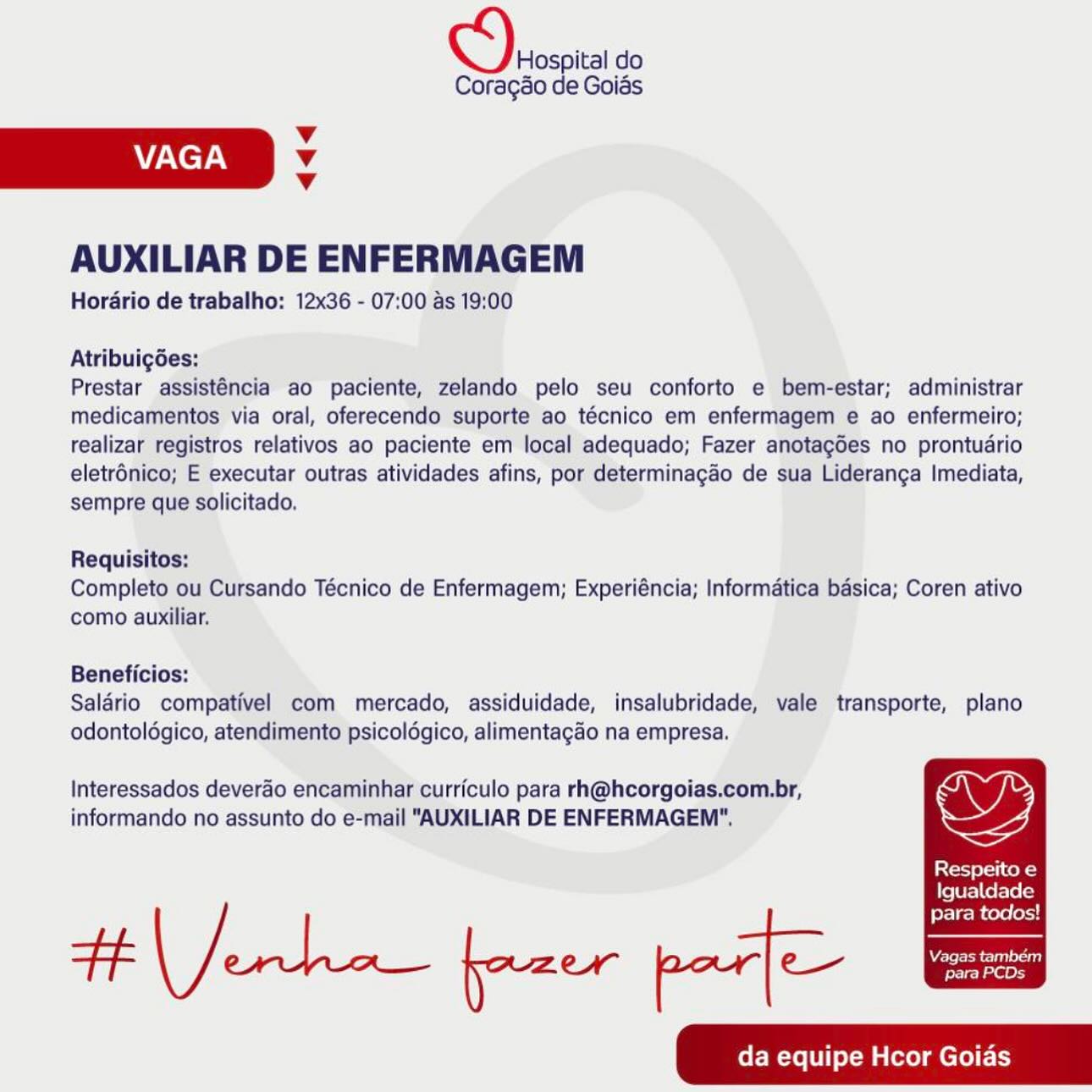 Vespa do

Coragao de Goias

Vv
VAGA v
v

AUXILIAR DE ENFERMAGEM

Horario de trabalho: 12x36 - 07:00 as 19:00

Atribuigdes:

Prestar assisténcia ao paciente, zelando pelo seu conforto e bem-estar; administrar
medicamentos via oral, oferecendo suporte ao técnico em enfermagem e ao enfermeiro;
realizar registros relativos ao paciente em local adequado; Fazer anotagdes no prontudrio
eletrénico; E executar outras atividades afins, por determinagao de sua Lideranga Imediata,
sempre que solicitado,

Requisitos:

Completo ou Cursando Técnico de Enfermagem; Experiéncia; Informatica basica; Coren ativo
como auxiliar.

Beneficios:

Saldrio compativel com mercado, assiduidade, insalubridade, vale transporte, plano
odontoldgico, atendimento psicoldgico, alimentagao na empresa.

Interessados deverao encaminhar curriculo para rh@hcorgoias.com.br,
informando no assunto do e-mail "AUXILIAR DE ENFERMAGEM".

Respeito e

Igualdade

fer | gi cene oxy
FF eee fazer por] ee ee
da equipe Hcor Goias S) Hospital do

Coragao de Goias
4
VAGA v
v

AUXILIAR DE ENFERMAGEM

Horario de trabalho: 12x36 - 07:00 as 19:00

Atribuigdes:

Prestar assisténcia ao paciente, zelando pelo seu conforto e bem-estar; administrar
medicamentos via oral, oferecendo suporte ao técnico em enfermagem e ao enfermeiro;
realizar registros relativos ao paciente em local adequado; Fazer anotagdes no prontuario
eletrénico; E executar outras atividades afins, por determinagao de sua Lideranga Imediata,
sempre que solicitado,

Requisitos:
Completo ou Cursando Técnico de Enfermagem; Experiéncia; Informatica basica; Coren ativo
como auxiliar.

Beneficios:
Salario compativel com mercado, assiduidade, insalubridade, vale transporte, plano
odontoldgico, atendimento psicoldgico, alimentagao na empresa.

Interessados deverao encaminhar curriculo para rh@hcorgoias.com.br,
informando no assunto do e-mail "AUXILIAR DE ENFERMAGEM",

ior eli cok)

{Ye{Ur=) Ce fate (cy

para todos! Sn do

Coragdo de Goias
Vv
VAGA v
Vv

AUXILIAR DE ENFERMAGEM

Horario de trabalho: 12x36 - 07:00 as 19:00

Atribuigdes:

Prestar assisténcia ao paciente, zelando pelo seu conforto e bem-estar; administrar
medicamentos via oral, oferecendo suporte ao técnico em enfermagem e ao enfermeiro;
realizar registros relativos ao paciente em local adequado; Fazer anotagdes no prontudrio
eletrénico; E executar outras atividades afins, por determinagao de sua Lideranga Imediata,
sempre que solicitado.

Requisitos:
Completo ou Cursando Técnico de Enfermagem; Experiéncia; Informatica basica; Coren ativo
como auxiliar.

Beneficios:
Salario compativel com mercado, assiduidade, insalubridade, vale transporte, plano
odontoldgico, atendimento psicoldgico, alimentagao na empresa.

Interessados deverao encaminhar curriculo para rh@hcorgoias.com.br,
informando no assunto do e-mail "AUXILIAR DE ENFERMAGEM".

Respeito e

Igualdade

para todos!
Ft eee fazer par] ee ee
da equipe Hcor Goias cS) Hospital do

Corag¢éo de Goiés
v
VAGA v
v

AUXILIAR DE ENFERMAGEM

Horario de trabalho: 12x36 - 07:00 as 19:00

Atribuigées:

Prestar assisténcia ao paciente, zelando pelo seu conforto e bem-estar; administrar
medicamentos via oral, oferecendo suporte ao técnico em enfermagem e ao enfermeiro;
realizar registros relativos ao paciente em local adequado; Fazer anotagdes no prontuario
eletrénico; E executar outras atividades afins, por determinagao de sua Lideranga Imediata,
sempre que solicitado.

Requisitos:
Completo ou Cursando Técnico de Enfermagem; Experiéncia; Informatica basica; Coren ativo
como auxiliar.

Beneficios:
Salario compativel com mercado, assiduidade, insalubridade, vale transporte, plano
odontoldgico, atendimento psicoldgico, alimentagao na empresa.

Interessados deverdo encaminhar curriculo para rh@hcorgoias.com.br,
informando no assunto do e-mail "AUXILIAR DE ENFERMAGEM",

Respeito e

Igualdade

para todos!
da equipe Hcor Goias ODVeoscita do

Coragao de Goias

Vv
VAGA Vv
Vv

AUXILIAR DE ENFERMAGEM

Horario de trabalho: 12x36 - 07:00 as 19:00

Atribuigdes:

Prestar assisténcia ao paciente, zelando pelo seu conforto e bem-estar; administrar
medicamentos via oral, oferecendo suporte ao técnico em enfermagem e ao enfermeiro;
realizar registros relativos ao paciente em local adequado; Fazer anotagdes no prontuario
eletrénico; E executar outras atividades afins, por determinagao de sua Lideranga Imediata,
sempre que solicitado.

Requisitos:
Completo ou Cursando Técnico de Enfermagem; Experiéncia; Informatica basica; Coren ativo
como auxiliar.

Beneficios:
Salario compativel com mercado, assiduidade, insalubridade, vale transporte, plano
odontoldgico, atendimento psicoldgico, alimentagao na empresa.

Interessados deverao encaminhar curriculo para rh@hcorgoias.com.br,
informando no assunto do e-mail "AUXILIAR DE ENFERMAGEM".

Respeito e

Igualdade

para todos!
Fh eee fazer par] ee ee
da equipe Hcor Goias ey, Hospital do

Coragéo de Goias
v
VAGA v
v

AUXILIAR DE ENFERMAGEM

Horario de trabalho: 12x36 - 07:00 as 19:00

Atribuigdes:

Prestar assisténcia ao paciente, zelando pelo seu conforto e bem-estar; administrar
medicamentos via oral, oferecendo suporte ao técnico em enfermagem e ao enfermeiro;
realizar registros relativos ao paciente em local adequado; Fazer anotagdes no prontuario
eletrénico; E executar outras atividades afins, por determinagao de sua Lideranga Imediata,
sempre que solicitado,

Requisitos:
Completo ou Cursando Técnico de Enfermagem; Experiéncia; Informatica basica; Coren ativo
como auxiliar.

Beneficios:
Salario compativel com mercado, assiduidade, insalubridade, vale transporte, plano
odontoldgico, atendimento psicoldgico, alimentagao na empresa.

Interessados deverdo encaminhar curriculo para rh@hcorgoias.com.br,
informando no assunto do e-mail "AUXILIAR DE ENFERMAGEM",

Respeito e

{fe[Ur=) Ce fate}

para todos!
da equipe Hcor Goias Hospital do
Coragdo de Goias

Vv
VAGA v
Vv

AUXILIAR DE ENFERMAGEM

Horario de trabalho: 12x36 - 07:00 as 19:00

Atribuigées:

Prestar assisténcia ao paciente, zelando pelo seu conforto e bem-estar; administrar
medicamentos via oral, oferecendo suporte ao técnico em enfermagem e ao enfermeiro;
realizar registros relativos ao paciente em local adequado; Fazer anotagoes no prontuario
eletrénico; E executar outras atividades afins, por determinagao de sua Lideranga Imediata,
sempre que solicitado.

Requisitos:
Completo ou Cursando Técnico de Enfermagem; Experiéncia; Informatica basica; Coren ativo
como auxiliar.

Beneficios:
Saldério compativel com mercado, assiduidade, insalubridade, vale transporte, plano
odontoldgico, atendimento psicoldgico, alimentagaéo na empresa.

Interessados deverao encaminhar curriculo para rh@hcorgoias.com.br, ae,
informando no assunto do e-mail "AUXILIAR DE ENFERMAGEM”. aie

story soli kent sd

Igualdade

para todos!
da equipe Hcor Goias Deoscita do

Coragéo de Goias

v
VAGA Vv
v

AUXILIAR DE ENFERMAGEM

Horario de trabalho: 12x36 - 07:00 as 19:00

Atribuigdes:

Prestar assisténcia ao paciente, zelando pelo seu conforto e bem-estar; administrar
medicamentos via oral, oferecendo suporte ao técnico em enfermagem e ao enfermeiro;
realizar registros relativos ao paciente em local adequado; Fazer anotagGes no prontuario
eletrénico; E executar outras atividades afins, por determinacao de sua Lideranga Imediata,
sempre que solicitado.

Requisitos:
Completo ou Cursando Técnico de Enfermagem; Experiéncia; Informatica basica; Coren ativo
como auxiliar.

Beneficios:
Salario compativel com mercado, assiduidade, insalubridade, vale transporte, plano
odontoldgico, atendimento psicoldgico, alimentagao na empresa.

Interessados deverao encaminhar curriculo para rh@hcorgoias.com.br,
informando no assunto do e-mail "AUXILIAR DE ENFERMAGEM",

Respeito e

Le[U r=) Ce Fete (cy

para todos!
da equipe Hcor Goias Hospital do
Coragdo de Goias

Vv
VAGA v
Vv

AUXILIAR DE ENFERMAGEM

Hordrio de trabalho: 12x36 - 07:00 ds 19:00

Atribuigées:

Prestar assist6ncia ao paciente, zelando pelo seu conforto e bem-estar; administrar
medicamentos via oral, oferecendo suporte ao técnico em enfermagem € ao enfermeiro;
realizar registros relativos ao paciente em local adequado; Fazer anotagoes no prontudrio
eletrénico; E executar outras atividades afins, por determinagdo de sua Lideranca Imediata,
sempre que solicitado.

Requisitos:
Completo ou Cursando Técnico de Enfermagem; Experiéncia; Informatica basica; Coren ativo
como auxiliar.

Beneficios:
Salério compativel com mercado, assiduidade, insalubridade, vale transporte, plano
odontoldgico, atendimento psicoldgico, alimentagaéo na empresa.

Interessados deverao encaminharicurriculo para rh@hcorgoias.com.br,
informando no assunto do e-mail "AUXILIAR DE ENFERMAGEM”.

Respeito e

Igualdade

para todos!
da equipe Hcor Goias ODeoscita do

Coragao de Goias

Vv
VAGA v
v

AUXILIAR DE ENFERMAGEM

Horario de trabalho: 12x36 - 07:00 as 19:00

Atribuigées:

Prestar assisténcia ao paciente, zelando pelo seu conforto e bem-estar; administrar
medicamentos via oral, oferecendo suporte ao técnico em enfermagem e ao enfermeiro;
realizar registros relativos ao paciente em local adequado; Fazer anotagdes no prontuario
eletr6nico; E executar outras atividades afins, por determinagao de sua Lideranga Imediata,
sempre que solicitado.

Requisitos:
Completo ou Cursando Técnico de Enfermagem; Experiéncia; Informatica basica; Coren ativo
como auxiliar.

Beneficios:
Salario compativel com mercado, assiduidade, insalubridade, vale transporte, plano
odontoldgico, atendimento psicoldgico, alimentagdo na empresa.

Interessados deverao encaminhar curriculo para rh@hcorgoias.com.br,
informando no assunto do e-mail "AUXILIAR DE ENFERMAGEM".

Respeito e

Igualdade

para todos!
da equipe Hcor Goias