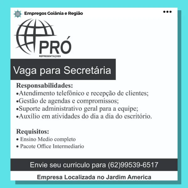 es. Empregos Goiania e Regiao

Vaga para Secretaria

Responsabilidades:

eAtendimento telefonico e recepcao de clientes;
eGestao de agendas e compromissos;

eSuporte administrativo geral para a equipe;
eAuxilio em atividades do dia a dia do escritdrio.

Requisitos:
e Ensino Medio completo
e Pacote Office Intermediario

Envie seu curriculo para (62)99539-6517

Empresa Localizada no Jardim America & Empregos Goiania e Regiao

PRO

REPRESENTACOES

Vaga para Secretaria

Responsabilidades:

eAtendimento telef6nico e recep¢ao de clientes;
eGestao de agendas e compromissos;

eSuporte administrativo geral para a equipe;
eAuxilio em atividades do dia a dia do escritorio.

Requisitos:
¢ Ensino Medio completo
e Pacote Office Intermediario

Envie seu curriculo para (62)99539-6517

Empresa Localizada no Jardim America @ Empregos Goiania e Regiao

€ PRO

REPRESENTAGOES

WV/eYe fom ele | ro Melo1e1n-1F- lar

Responsabilidades:

eAtendimento telefonico e recepcao de clientes;
eGestao de agendas e c...