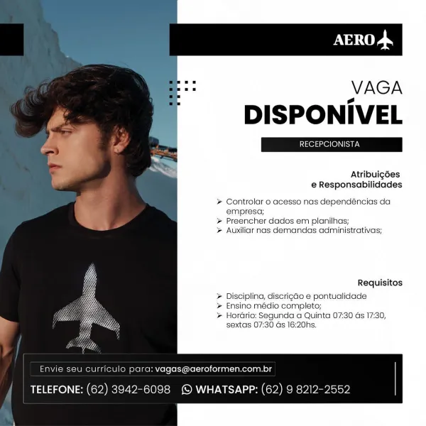 VAGA

DISPONIVEL

Atribuigées

e Responsabilidades

> Controlar o acesso nas dependéncias da
empresa;

> Preencher dados em planilhas;

> Auxiliar nas demandas administrativas;

Requisitos

> Disciplina, discrigdo e pontualidade
Ensino médio completo;

> Hordrio: Segunda a Quinta 07:30 Gs 17:30,
sextas 07:30 Gs 16:20hs.

     

Envie seu Ccurriculo para: vagas@aeroformen.com.br

TELEFONE: (62) 3942-6098 (© WHATSAPP: (62) 9 8212-2552 VAGA

DISPONIVEL

 

Se ra
" Atribuigées
e Responsabilidades
Controlar 0 acesso nas dependéncias da
empresa;
=) >» Preencher dados em planilhas;
zz

Auxiliar nas demandas administrativas;

Requisitos

Disciplina, discrigdo e pontualidade
Ensino médio completo;

Horario: Segunda a Quinta 07:30 as 17:30,
sextas 07:30 ds 16:20hs.

      

Envie seu Curriculo para: vagas@aeroformen.com.br

TELEFONE: (62) 3942-6098 {© WHATSAPP: (62) 9 8212-2552 VAGA

DISPONIVEL

Atribuigées

e Responsabilidades

> Controlar o acesso nas dependéncias da
empresa;
Preencher dado...