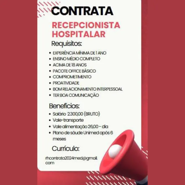 SSCONTRATA

RECEPCIONISTA
HOSPITALAR

Requisitos:
¢ EXPERIENCIA MINIMA DE 1 ANO
 ENSINO MEDIO COMPLETO
e ACIMADEI8 ANOS
© PACOTE OFFICE BASICO
@ COMPROMETIMENTO
© PROATIVIDADE

© BOMRELACIONAMENTO INTERPESSOAL
© TERBOA COMUNICACAO

Beneficios:
¢ Saldrio 230000 (BRUTO)
* Vole-transporte

© Vale alimentacdio 26,00- dia
* Plano de sGude Unimed apés 6
meses

Curriculo:
theontrata2024med@gmail
com

 

‘\
a
Ne ee SSCONTRATA
RECEPCIONISTA
HOSPITALAR

Requisitos:
 EXPERIENCIA MINIMA DE 1 ANO
 ENSINO MEDIO COMPLETO
© ACIMA DEI ANOS
© PACOTE OFFICE BASICO
* COMPROMETIMENTO
* PROATIVIDADE

* BOM RELACIONAMENTO INTERPESSOAL
* TERBOA COMUNICACAO

Beneficios:
* Salirio 2300,00 (BRUTO)

© Vale-transporte
¢ Vale alimentacGo 26,00 - dia

 

A
Se
oo ee OGRE AE ae, Se Oe SAAS’

SSCONTRATA
RECEPCIONISTA
HOSPITALAR

Requisitos:
© EXPERIENCIA MINIMA DE 1 ANO
© ENSINO MEDIO COMPLETO
 ACIMA DE18 ANOS
© PACOTE OFFICE BASICO
@ COMPROMETIMENTO
© PROATIVIDADE

© BOMRELACIONAMENTO INTERPESSOAL
© TERBOACOMUNICAC...