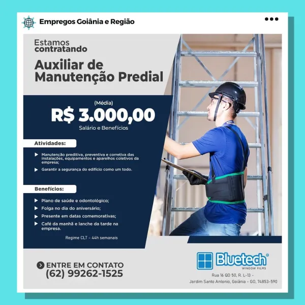 ay Empregos Goiania e Regiao

   
    

Estamos
contratando

Auxiliar de ’
Manutengao Predial

(Média)

UA le

eee eueaces |
i

Pes een elie ers
erat eee rie aeeel trae

Plano de satide € odontolégico;

Lol r ares Re ICU elder
eee ame te easel atau ele tech

ero CUE eC au
eee

Cone aie pee unG

WINDOW FILMS

(62) 99262-1525 Rua 16 GD 50, R. L-13 -

Jardim Santo Antonio, Goiania - GO, 74853-590

@ ENTRE EM CONTATO ee fe Weean €. Empregos Goiania e Regiao =”

   
    

Estamos
contratando

Auxiliar de .
Manutencao Predial

(Sele)

Peel

Salario e Beneficios

Atividades:

EMM cite eM eu Reece eee
Use ce eee aT)
Cc

eee Uae cue delet nol om

Plano de satide e odontolégico;

Folga no dia do aniversario;

escalate eRe

Café da manhé e lanche da tarde na
Cros

Rear

© ENTRE EM CONTATO fs Bluetech)

WINDOW FILMS

(62) 99262-1525 Rua 16 QD 50, R. L-13 -

Jardim Sante Antonio, Goiania - GO, 74853-590 €s Empregos Goiania e Regiao

   
 
    

Estamos
contratando

Auxiliar de ., |
Manutengao Pr...