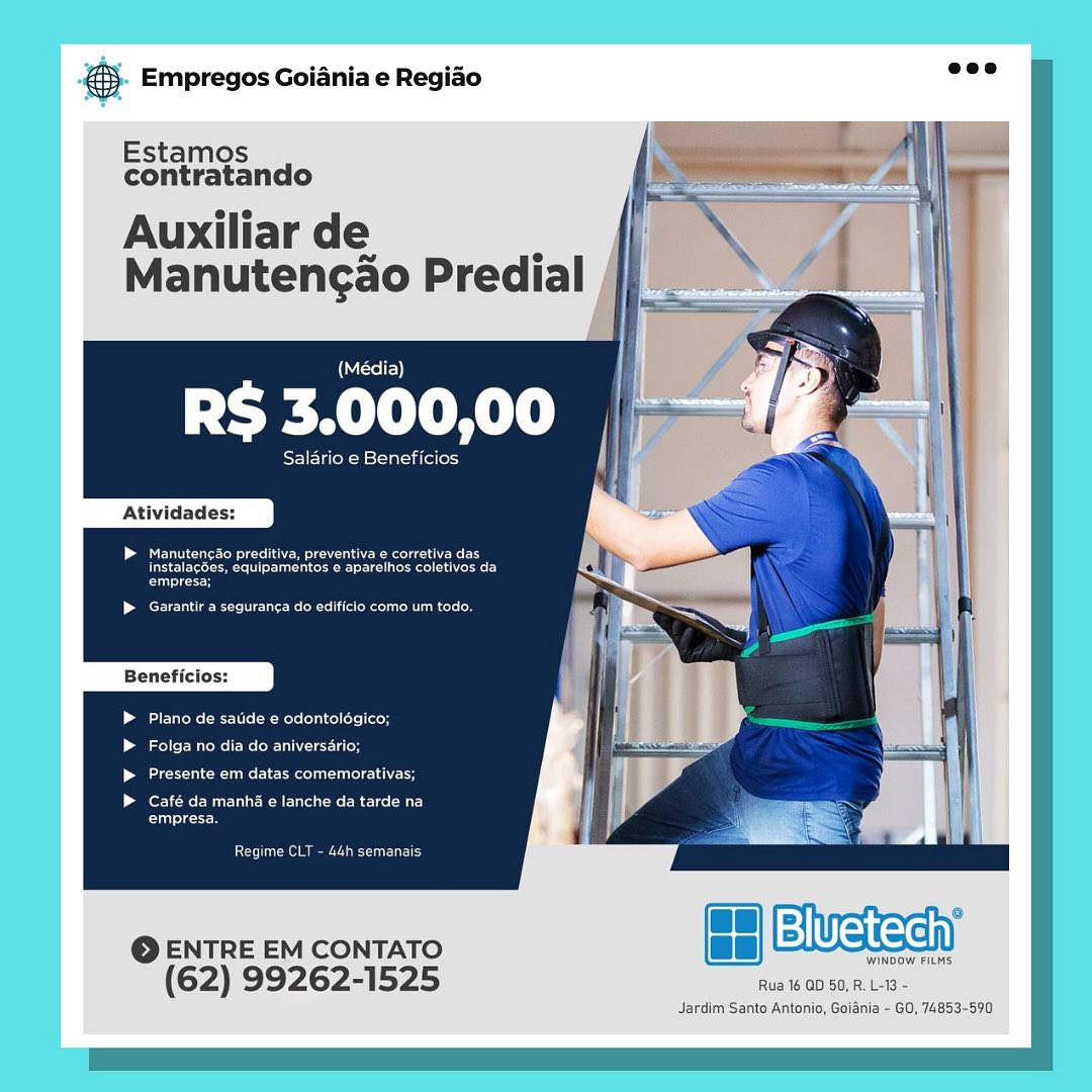 ay Empregos Goiania e Regiao

   
    

Estamos
contratando

Auxiliar de ’
Manutengao Predial

(Média)

UA le

eee eueaces |
i

Pes een elie ers
erat eee rie aeeel trae

Plano de satide € odontolégico;

Lol r ares Re ICU elder
eee ame te easel atau ele tech

ero CUE eC au
eee

Cone aie pee unG

WINDOW FILMS

(62) 99262-1525 Rua 16 GD 50, R. L-13 -

Jardim Santo Antonio, Goiania - GO, 74853-590

@ ENTRE EM CONTATO ee fe Weean €. Empregos Goiania e Regiao =”

   
    

Estamos
contratando

Auxiliar de .
Manutencao Predial

(Sele)

Peel

Salario e Beneficios

Atividades:

EMM cite eM eu Reece eee
Use ce eee aT)
Cc

eee Uae cue delet nol om

Plano de satide e odontolégico;

Folga no dia do aniversario;

escalate eRe

Café da manhé e lanche da tarde na
Cros

Rear

© ENTRE EM CONTATO fs Bluetech)

WINDOW FILMS

(62) 99262-1525 Rua 16 QD 50, R. L-13 -

Jardim Sante Antonio, Goiania - GO, 74853-590 €s Empregos Goiania e Regiao

   
 
    

Estamos
contratando

Auxiliar de ., |
Manutengao Predial /

(Média) |

RS 3.000,00

Salario e Beneficios

Atividades:

> Manuts PCN he eae ne
roSeEy GeoMicro artis estes aa
ier

PCE Tn tae eee ce Meco et ee Ce nC.)

Beneficios:

Plano de satide e odontolégico;

fooler Mire Mc IC Re ETI liter

eee Cnne Terme oT nC

Café da manha e lanche da tarde na
Ca cey

Corre Reece uL

WINDOW FILMS

(62) 99262-1525 Rua 16 QD 50, R. L-13 -

Jardim Santo Antonio, Goiania - GO, 74853-590

@ ENTRE EM CONTATO fe Bluetech 55. Empregos Goiania e Regio “ve

   
    

Estamos
contratando

Auxiliar de .
Manutengao Predial

(Média)

Peel

Salario e Beneficios

Atividades:

RE UMcure ICeM CR Renee Ree
See ae eel eer)
Cried

Cee Me eM lie Rt nee

Plano de satide e odontoldgico;
Folga no dia do aniversario;
eae Re eRe hd

(ore CUI UCR Ce A
ere

Coreen

 

EVE

© ENTRE EM CONTATO acu
(62) 99262-1525 Rua 16 QD 50, R. L-13 -

Jardim Santo Antonio, Goidnia - GO, 74853-590 & Empregos Goiania e Regiao

   
   

Estamos
contratando

Auxiliar de

(Média)

RS Ch ee ae

Taek (ial italien}

Atividades:

| ean PNM eee eS
oneES eM ceae stt ekes es
Cece

PCE tae eee Ce Meco re oe CoM RC}

Beneficios:

UL Re ele a Metso Tella

oe ReMi
CDR eee no

ore CUE ieee a
Cee

aes

WINDOW FILMS

(62) 99262-1525 Rua 16 QD 50, R. L-13 -

Jardim Santo Antonio, Goiania - GO, 74853-590

@ ENTRE EM CONTATO fe Bluetech €5. Empregos Goiania e Regido see

   
    

Estamos
contratando

Auxiliar de .
Manutengao Predial

(Média)

Peel

Salario e Beneficios

Atividades:

EMC IC CUE Ree Ree
See area eee Tear)
Coricncy

eee eet Ret note

CEU Meee LM Mets (ola ele toy
oot IRR UNL
eR ue ERI

(ork CULL EEUU CRC AL}
rece

Ror eee

 

Ewen

© ENTRE EM CONTATO TneN ins
(62) 99262-1525 Rua 16 QD 50, R. L-13 -

Jardim Santo Antonio, Goidnia - GO, 74853-590 eS Empregos Goiania e Regiao

Estamos
contratando

Auxiliar de :
Manutengao Predial

(Média)

RS 3.000,00

orien a= (iaitallory

Atividades:

| GR Sue e ee a eRe
Se ee tee ian eet ed eta)
Caries

faa eee ce Secon eee CMR}

Beneficios:

Prue sete a Mors (oli e ly
ole Rene Re ENCE
ee eRe cee ech

Café da manha e lanche da tarde na
Cees

een em ere aet ETE)

 

@ENTRE EM CONTATO
(62) 99262-1525 €). Empregos Goiania e Regido are

   
    

Estamos
contratando

Auxiliar de .
Manutencao Predial

(Nol)

Peel |

IER Bala ilelo}

Atividades:

OC Nc Cu Ra RO
Se Oe Ce ee Cay
oricccd

eC ee un ce

Ute RelA Mets (ola celele Lo
oT UR UNC Le
ule Re ERI

Café da manhi e lanche da tarde na
Co

Co eee

 

Bluetechy

© ENTRE EM CONTATO pres
(62) 99262-1525 Rua 16 QD 50, R. L-13 -

Jardim Santo Antonio, Goidnia - GO, 74853-590 eS Empregos Goiania e Regido

Estamos
contratando

Auxiliar de
Manutencao Predial

(Media)

tem Rel)

Salario e Beneficios

Atividades:

 Manutencao preditiva, prever
ess ec ues
empresa,

RCE a eer ier ae an)

Beneficios:

ROR Care a Recents ots
aoe Ree nce
ee Ce eee eas

Café da manha e lanche da tarde na
aces

Ce ee eee

@ENTRE EM CONTATO Bluete

WINDOW FILMS,

(62) 99262-1525 Aus 6 OD 60, R13

Jardim Sante Antonis, Golania - GO, 74853-5970 @&). Empregos Goiania e Regido nee

   
    

Estamos
contratando

Auxiliar de .
Manutengao Predial

Wel)

Peel

EWR asia ilalo}

Atividades:

EUG CCE Roce Re
Soe Rec ee Tey
Cncd

UCU eee nn

ruts Ree a Mets [ola T Lo

oF Re UNC

ue ue LeRoi

Café da manhi e lanche da tarde na
Ce

Co Uy

© ENTRE EM CONTATO ea Bluetechy

WINDOW FILMS

(62) 99262-1 525 Rua 16 QD 50, R. L-13 -

Jardim Santo Antonio, Goiania - GO, 74853-590