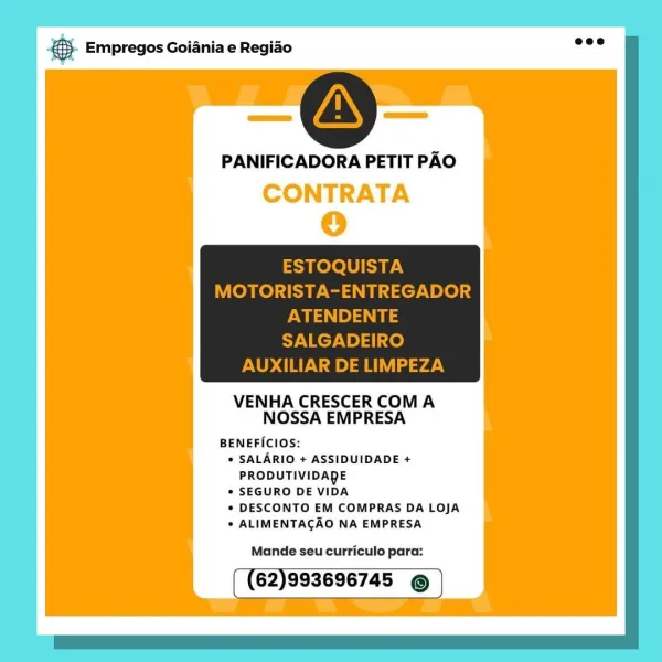 Bane Empregos Goiania e Regiao

PANIFICADORA PETIT PAO
CONTRATA
0

VENHA CRESCER COMA
NOSSA EMPRESA

BENEFICIOS:
© SALARIO + ASSIDUIDADE +
PRODUTIVIDADE
* SEGURO DE VIDA

« DESCONTO EM COMPRAS DA LOJA
* ALIMENTACAO NA EMPRESA

Mande seu curriculo para:

62)993696745 © €. Empregos Goiania e Regido wee

AS

PANIFICADORA PETIT PAO

ESTOQUISTA
MOTORISTA-ENTREGADOR

ws es ais
SALGADEIRO
AUXILIAR DE LIMPEZA

 

VENHA CRESCER COMA
NOSSA EMPRESA

BENEFICIOS:
* SALARIO + ASSIDUIDADE +
PRODUTIVIDADE
* SEGURO DE VIDA
* DESCONTO EM COMPRAS DA LOJA
. ALIMENTACAO NA EMPRESA

Mande seu curriculo para:

62)993696745 © & Empregos Goiania e Regiado

PANIFICADORA PETIT PAO
CONTRATA
o

VENHA CRESCER COMA
NOSSA EMPRESA

BENEFICIOS:
© SALARIO + ASSIDUIDADE +
PRODUTIVIDADE
° SEGURO DE VIDA

¢ DESCONTO EM COMPRAS DA LOJA
* ALIMENTACAO NA EMPRESA

Mande seu curriculo para:

62)993696745 © €5. Empregos Goiania e Regiao eee

AS

PANIFICADORA PETIT PAO

ESTOQUISTA
MOTORISTA-ENTREGADOR

Pw ie)
SALGADEIRO
AUXILI...