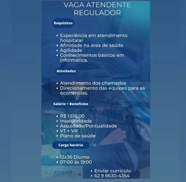 VAGA ATENDENTE
REGULADOR

UC et eee

e Experiéncia em atendimento
hospitalar

e Afinidade na area de saude

¢ Agilidade

« Conhecimentos basicos em
informatica.

PUA ELL

« Atendimento dos chamados
¢ Direcionamento das equipes para as
ocorréncias.

Salario + Beneficios

¢ R$ 1.510,00

¢ Insalubridade

* Assuidade/Pontualidade
e VT+VR

¢« Plano de saude

forsee Mile lat)

¢ 12x36 Diurno
* 07:00 as 19:00

e Enviar curriculo
° 62 9 8630-4354 VAGA ATENDENTE
REGULADOR

EU ry

e Experiéncia em atendimento
hospitalar

e Afinidade na area de saude

¢ Agilidade

* Conhecimentos basicos em
informatica.

PGE r

e« Atendimento dos chamados

e Direcionamento das equipes para as
ocorréncias.

Salario + Beneficios

¢ R$ 1.510,00

¢ Insalubridade

e Assuidade/Pontualidade
eVT+VR

e Plano de saude

bee eM e lat)

¢ 12x36 Diurno
e 07:00 as 19:00

e Enviar curriculo
* 62 9 8630-4354 VAGA ATENDENTE
REGULADOR

Requisitos

e Experiéncia em atendimento
hospitalar

¢ Afinidade na area de saude

¢ Agilidade...