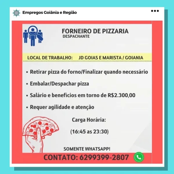 case Empregos Goiania e Regiao

ins FORNEIRO DE PIZZARIA
DESPACHANTE

LOCAL DETRABALHO: JD GOIAS E MARISTA/ GOIANIA

e Retirar pizza do forno/Finalizar quando necessario
e Embalar/Despachar pizza
e Salario e beneficios em torno de R$2.300,00
e Requer agilidade e atencao
Carga Horaria:

(16:45 as 23:30)

SOMENTE WHATSAPP! & Empregos Goiania e Regiao

ies FORNEIRO DE PIZZARIA
7 DESPACHANTE

LOCAL DETRABALHO: JD GOIAS E MARISTA/ GOIANIA

¢ Retirar pizza do forno/Finalizar quando necessario

¢ Embalar/Despachar pizza

e Salario e beneficios em torno de R$2.300,00

¢ Requer agilidade e atencao

Carga Horaria:

(16:45 as 23:30)

SOMENTE WHATSAPP! SS Empregos Goiania e Regiado

iv FORNEIRO DE PIZZARIA
f DESPACHANTE

LOCAL DETRABALHO: JD GOIAS E MARISTA/ GOIANIA

¢ Retirar pizza do forno/Finalizar quando necessario
e Embalar/Despachar pizza
¢ Salario e beneficios em torno de R$2.300,00
¢ Requer agilidade e atencao
Carga Horaria:

(16:45 as 23:30)

SOMENTE WHATSAPP! & Empregos Goiania e Regi...