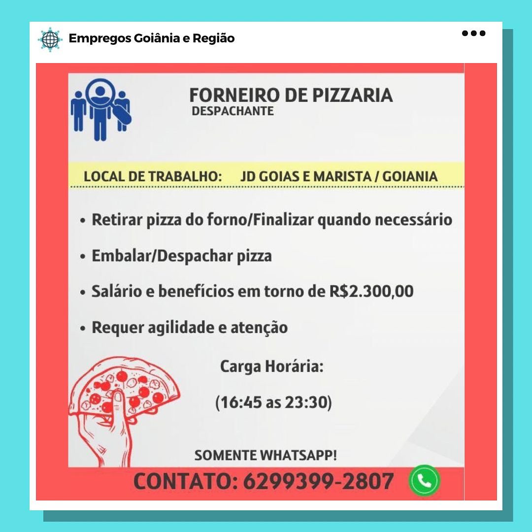 case Empregos Goiania e Regiao

ins FORNEIRO DE PIZZARIA
DESPACHANTE

LOCAL DETRABALHO: JD GOIAS E MARISTA/ GOIANIA

e Retirar pizza do forno/Finalizar quando necessario
e Embalar/Despachar pizza
e Salario e beneficios em torno de R$2.300,00
e Requer agilidade e atencao
Carga Horaria:

(16:45 as 23:30)

SOMENTE WHATSAPP! & Empregos Goiania e Regiao

ies FORNEIRO DE PIZZARIA
7 DESPACHANTE

LOCAL DETRABALHO: JD GOIAS E MARISTA/ GOIANIA

¢ Retirar pizza do forno/Finalizar quando necessario

¢ Embalar/Despachar pizza

e Salario e beneficios em torno de R$2.300,00

¢ Requer agilidade e atencao

Carga Horaria:

(16:45 as 23:30)

SOMENTE WHATSAPP! SS Empregos Goiania e Regiado

iv FORNEIRO DE PIZZARIA
f DESPACHANTE

LOCAL DETRABALHO: JD GOIAS E MARISTA/ GOIANIA

¢ Retirar pizza do forno/Finalizar quando necessario
e Embalar/Despachar pizza
¢ Salario e beneficios em torno de R$2.300,00
¢ Requer agilidade e atencao
Carga Horaria:

(16:45 as 23:30)

SOMENTE WHATSAPP! & Empregos Goiania e Regiao

ies FORNEIRO DE PIZZARIA
7 DESPACHANTE

LOCAL DETRABALHO: JD GOIAS E MARISTA/ GOIANIA

¢ Retirar pizza do forno/Finalizar quando necessario
* Embalar/Despachar pizza
e Salario e beneficios em torno de R$2.300,00
¢ Requer agilidade e atencao
Carga Horaria:

(16:45 as 23:30)

SOMENTE WHATSAPP! Bae Empregos Goiania e Regiao

in FORNEIRO DE PIZZARIA
DESPACHANTE

LOCAL DETRABALHO: JD GOIAS E MARISTA/ GOIANIA

¢ Retirar pizza do forno/Finalizar quando necessario
¢ Embalar/Despachar pizza
e Salario e beneficios em torno de R$2.300,00
¢ Requer agilidade e atencao
Carga Horaria:

(16:45 as 23:30)

SOMENTE WHATSAPP! & Empregos Goiania e Regiao

has FORNEIRO DE PIZZARIA
7 DESPACHANTE

LOCAL DETRABALHO: JD GOIAS E MARISTA/ GOIANIA

¢ Retirar pizza do forno/Finalizar quando necessario
¢ Embalar/Despachar pizza
¢ Salario e beneficios em torno de R$2.300,00
¢ Requer agilidade e atencao
Carga Horaria:

(16:45 as 23:30)

SOMENTE WHATSAPP! gs Empregos Goiania e Regiao

i FORNEIRO DE PIZZARIA
DESPACHANTE

LOCAL DETRABALHO: JD GOIAS E MARISTA / GOIANIA

¢ Retirar pizza do forno/Finalizar quando necessario
¢ Embalar/Despachar pizza
¢ Salario e beneficios em torno de R$2.300,00
e Requer agilidade e atencao
Carga Horaria:

(16:45 as 23:30)

SOMENTE WHATSAPP! & Empregos Goiania e Regiao

ies FORNEIRO DE PIZZARIA
7 DESPACHANTE

LOCAL DETRABALHO: JD GOIAS E MARISTA/GOIANIA

¢ Retirar pizza do forno/Finalizar quando necessario
¢ Embalar/Despachar pizza
¢ Salario e beneficios em torno de R$2.300,00
¢ Requer agilidade e atencao
Carga Horaria:

(16:45 as 23:30)

SOMENTE WHATSAPP! pase Empregos Goiania e Regiao

i" FORNEIRO DE PIZZARIA
DESPACHANTE

pAEOCAL DE TRABALHO! _JD GOIAS EMARISTA/ COIANIA, __

* Retirar pizza do forno/Finalizar quando necessario
¢ Embalar/Despachar pizza
e Salario e beneficios em torno de R$2.300,00
¢ Requer agilidade e atencao
Carga Horaria:

(16:45 as 23:30)

SOMENTE WHATSAPP! © Empregos Goiania e Regido ad

FORNEIRO DE PIZZARIA

DESPACHANTE

LOCAL DETRABALHO: JD GOIAS E MARISTA/ GOIANIA

+ Retirar pizza do forno/Finalizar quando necessario
¢ Embalar/Despachar pizza

¢ Salario e beneficios em torno de R$2.300,00

« Requer agilidade e atencao

Carga Horaria:

(16:45 as 23:30)

SOMENTE WHATSAPP!