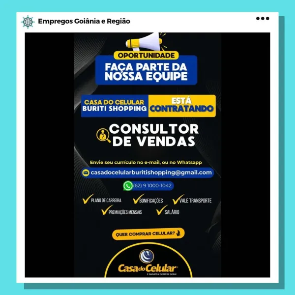 NS. Empregos Goiania e Regiao

eNO Wy A ae ey
NOSSA EQUIPE

CASA DO CELULAR

BURITI SHOPPING [<> |), 7 \

Oya ad

DE VENDAS

Serer Rhein isc Ler ly)

© casadocelularburitishopping@gmail.com

Ov) 910001042

Va Aaa ry Viens VAN TRANSPORTE
nt VAT & Empregos Goiania e Regiao

‘ a
OPORTUNIDADE
ree aie).
NOSSA EQUIPE

CASA DO CELULAR
‘4 BURITI SHOPPING

@CONSULTOR

DE VENDAS

Oe Cn ee CRW 1)

(ca) casadocelularburitishopping@gmail.com

@62) 91000-1042

Y eunove carrera Varn YALE TRANSPORTE
Vata V sain a. Empregos Goiania e Regiado

OPORTUNIDADE

eNO Wy Na)
NOSSA EQUIPE

CASA DO CELULAR 35 7\

BURITI SHOPPING[«* 1) J \/\\ oe)

Oye sd

DE VENDAS

eee at a nT ager

© casadocelularburitishopping@gmail.com

Ow 91000-1042

Y ruanone cane Yeowrcacoes Ynte rRansponte
asin as VAT

©

CasacoCelular & Empregos Goiania e Regiao

|
OPORTUNIDADE

ee Va ey.
NOSSA EQUIPE

PA Ache tury
eT Taree) (cl CONTRA TANDO

@CONSULTOR

DE VENDAS

CC eam R ariel)

(ca Kerr Te SEV abou) of lite ( ene tattoo)

@ 62) 21...