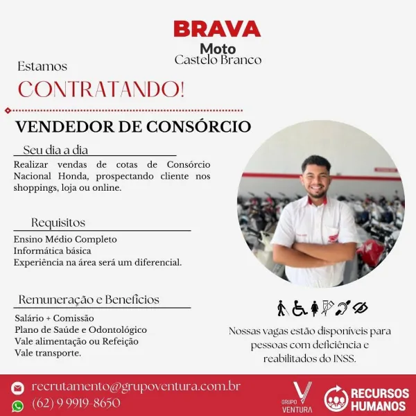 BRAVA
Estamos

Moto
CONTRATANDO!

Castelo Branco

VENDEDOR DE CONSORCIO

Seu dia a dia

Realizar vendas de cotas de Consorcio
Nacional Honda, prospectando cliente nos
shoppings, loja ou online.

Requisitos
Ensino Médio Completo

Informatica basica
Experiéncia na area sera um diferencial.

 

Remunera¢ao e Beneficios ¢
= hESP SS
Salario + Comissao
Plano de Saude e Odontologico Nossas vagas estao disponiveis para

Vale alimentacao ou Refeicao

pessoas com deficiéncia e
Vale transporte.

reabilitados do INSS.

© ‘ecrutamento@grupoventura.com.br VY
. RECURSOS
aA)

 

© (62) 99919 8650 PAU teSs BRAVA
Estamos

Moto
CONTRATANDO!

Castelo Branco

VENDEDOR DE CONSORCIO

Seu dia a dia
Realizar vendas de cotas de Consércio

Nacional Honda, prospectando cliente nos
shoppings, loja ou online.

Requisitos
Ensino Médio Completo

Informatica basica
Experiéncia na area sera um diferencial.

 

Remunera¢ao e Beneficios i & é Pp ag D

Salario + Comissao

Plano de Saude e Odontoldgico Nossas vagas esta...