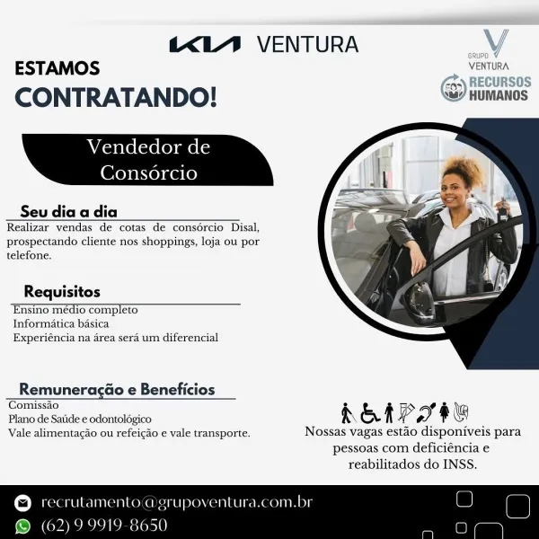 KL) VENTURA Vv

ESTAMOS VENTURA
a) RECURSOS

CONTRATANDO! <@) HUMANOS

Vendedor de

Consorcio

 

Seu dia a dia
Realizar vendas de cotas de consdércio Disal,
prospectando cliente nos shoppings, loja ou por
telefone.

Requisitos
‘Ensinomédiocompleto
Informatica basica
Experiéncia na area sera um diferencial

 

Remuneracao e Beneficios
Comissa 2 > af
Plano de Satide e odontol6gico A & f P » f @

Vale alimentacao ou refeigao’e vale transporte. Nossas vagas estao disponiveis para

pessoas com deficiéncia e
reabilitados do INSS.

© recrulamento a grupoventura.com.br

 

© (62)9 9919 8650 KL’ VENTURA sural
ESTAMOS _ VENTURA

CONTRATANDO! ) HUMANOS

 

Vendedor de

Consorcio

 

Seu dia a dia
Realizar vendas de cotas de consércio Disal,
prospectando cliente nos shoppings, loja ou por
telefone.

 

Requisitos
‘Ensinomédiocompleto = ti(‘:~S
Informatica basica
Experiéncia na area sera um diferencial

 

Remuneragao e Beneficios
Comissao 2 Gy o
Plano de Satide e odontologico R & f ge y) ® G

...