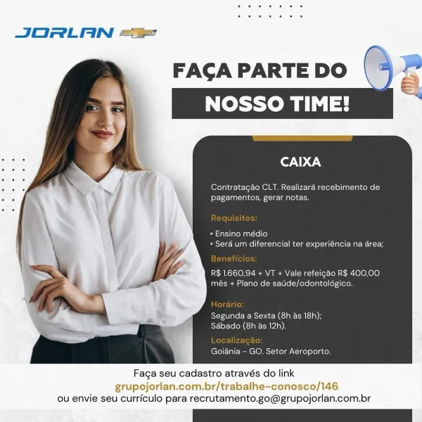 JORLAN ==

CAIXA

CLT. Realizaré recebimento de
pagamentos, gerar notas.

* Ensino médio
+ Sera um diferencial ter experiéncia na area;

R$ 1660.94 + VT + Vale refeigao R$ 400,00
més + Plano de satide/odontolégico.

Segunda a Sexta (8h as 18!
SAbado (8h as 12h).

Goiania - GO. Setor Aeroporto.

 

Faga seu cadastro através do link

grupojorlan.com.br/trabalhe-conosco/146
ou envie seu curriculo para recrutamento.go@grupojorlan.com.br JORLAN ==

Contratagao CLT. Realizara recebimento de
pagamentos, gerar notas.

* Ensino médio
* Sera um diferencial ter experiéncia na area;

R$ 1.660,94 + VT + Vale refeigao R$ 400,00
més + Plano de satide/odontoldgico.

Segunda a Sexta (8h as 18h);
Sabado (8h as 12h).

Goiania - GO. Setor Aeroporto.

 

Faga seu cadastro através do link

grupojorlan.com.br/trabalhe-conosco/146
ou envie seu curriculo para recrutamento.go@grupojorlan.com.br JORLAN ==

FAGA PARTE DO
NOSSO TIME!

Ler. \@.\

Contratagao CLT. Realizaraé recebimento de
fey F-- ala Col =o ede
...