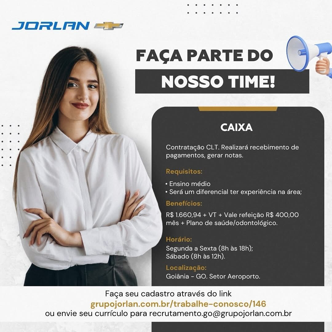 JORLAN ==

CAIXA

CLT. Realizaré recebimento de
pagamentos, gerar notas.

* Ensino médio
+ Sera um diferencial ter experiéncia na area;

R$ 1660.94 + VT + Vale refeigao R$ 400,00
més + Plano de satide/odontolégico.

Segunda a Sexta (8h as 18!
SAbado (8h as 12h).

Goiania - GO. Setor Aeroporto.

 

Faga seu cadastro através do link

grupojorlan.com.br/trabalhe-conosco/146
ou envie seu curriculo para recrutamento.go@grupojorlan.com.br JORLAN ==

Contratagao CLT. Realizara recebimento de
pagamentos, gerar notas.

* Ensino médio
* Sera um diferencial ter experiéncia na area;

R$ 1.660,94 + VT + Vale refeigao R$ 400,00
més + Plano de satide/odontoldgico.

Segunda a Sexta (8h as 18h);
Sabado (8h as 12h).

Goiania - GO. Setor Aeroporto.

 

Faga seu cadastro através do link

grupojorlan.com.br/trabalhe-conosco/146
ou envie seu curriculo para recrutamento.go@grupojorlan.com.br JORLAN ==

FAGA PARTE DO
NOSSO TIME!

Ler. \@.\

Contratagao CLT. Realizaraé recebimento de
fey F-- ala Col =o ede

- Ensino médio
+ Sera um diferencial ter experiéncia na area;

R$ 1.660,94 + VT + Vale refeigao R$ 400,00
més + Plano de satide/odontoldgico.

Segunda a Sexta (8h as 18)
Sabado (8h as 12h).

Goiania - GO. Setor Aeroporto.

 

Faca seu cadastro através do link

grupojorlan.com.br/trabalhe-conosco/146
ou envie seu curriculo para recrutamento.go@grupojorlan.com.br JORLAN =

cor ND GN

Contratagao CLT. Realizaré recebimento de
pagamentos, gerar notas.

+ Ensino médio
+ Serd um diferencial ter experiéncia na area;

R$ 1.660,94 + VT + Vale refeigao R$ 400,00
més + Plano de satide/odontoldgico.

Segunda a Sexta (8h as 18h);
Sabado (8h as 12h).

Goiania - GO. Setor Aeroporto.

 

Facga seu cadastro através do link

grupojorlan.com.br/trabalhe-conosco/146
ou envie seu curriculo para recrutamento.go@grupojorlan.com.br JORLAN =

Ff . : CAIXA

. > 7 \ Contratagao CLT. Realizaraé recebimento de
_ £ , pagamentos, gerar notas.

+ Ensino médio
+ Sera um diferencial ter experiéncia na area;

R$ 1.660,94 + VT + Vale refeigdo R$ 400,00
més + Plano de satide/odontoldgico.

Segunda a Sexta (8h as 18h);
Sabado (8h as 12h).

   

Goiania - GO. Setor Aeroporto.

Faga seu cadastro através do link

grupojorlan.com.br/trabalhe-conosco/146
ou envie seu curriculo para recrutamento.go@grupojorlan.com.br JORLAN =

FAGA PARTE DO (4 ”
eto

“

     

CAIXA

Contratagao CLT. Realizaré recebimento de
pagamentos, gerar notas.

+ Ensino médio
+ Sera um diferencial ter experiéncia na area;

R$ 1.660,94 + VT + Vale refeigdo R$ 400,00
més + Plano de satide/odontoldgico.

Segunda a Sexta (8h as 18h);
Sdbado (8h as 12h).

Goiania - GO. Setor Aeroporto.

Faga seu cadastro através do link

grupojorlan.com.br/trabalhe-conosco/146
ou envie seu curriculo para recrutamento.go@grupojorlan.com.br FACA PARTE DO -
NOSSO TIME!

CAIXA

Contratagao CLT. Realizara recebimento de
fol) 1AA CINCOM cIR | RTOECn

+ Ensino médio
- Sera um diferencial ter experiéncia na area;

R$ 1.660,94 + VT + Vale refeigao R$ 400,00
més + Plano de sadde/odontoldgico.

Segunda a Sexta (8h as 18h);
Sdbado (8h as 12h).

Goiania - GO. Setor Aeroporto.

Faca seu cadastro através do link

grupojorlan.com.br/trabalhe-conosco/146
ou envie seu curriculo para recrutamento.go@grupojorlan.com.br FAGA PARTE DO , a

Contratagao CLT. Realizaré recebimento de
pagamentos, gerar notas.

JORLAN =

    

Requ oH

* Ensino médio
+ Sera um diferencial ter experiéncia na area;

TTT ile (ols

R$ 1.660,94 + VT + Vale refeigao R$ 400,00
més + Plano de satide/odontoldgico.

Latede-la los
Segunda a Sexta (8h as 18h);
Sdbado (8h as 12h).

Faga seu cadastro através do link
grupojo br/t

ou envie seu curriculo para recrutamento.go@grupojorlan.com.br FACA PARTE DO
NOSSO TIME!

CAIXA

Contratagao CLT. Realizara recebimento de
[etc }otc AaB helt {16-1 BTL ecIon

+ Ensino médio
+ Sera um diferencial ter experiéncia na area;

R$ 1,660,94 + VT + Vale refeicao R$ 400,00
més + Plano de satide/odontoldgico.

Segunda a Sexta (8h as 18h);
Sdbado (8h as 12h).

Goiania - GO. Setor Aeroporto.

Faca seu cadastro através do link

grupojorlan.com.br/trabalhe-conosco/146
ou envie seu curriculo para recrutamento.go@grupojorlan.com.br JORLAN =

CAIXA

Contratagao CLT. Realizaraé recebimento de
for T-¢- lane ioe)

Requisitos:

+ Ensino médio

+ Serd um diferencial ter experiéncia na area;
Tiel

R$ 1.660,94 + VT + Vale refeigdo R$ 400,00
més + Plano de satide/odontoldgico.

Lalole-la los

Segunda a Sexta (8h as 18h);
Sdbado (8h as 12h).

olor h-4-er-Lod

Goiania - GO. Setor Aeroporto.

   

ou envie seu curriculo para recrutamento.go@grupojorlan.com.br