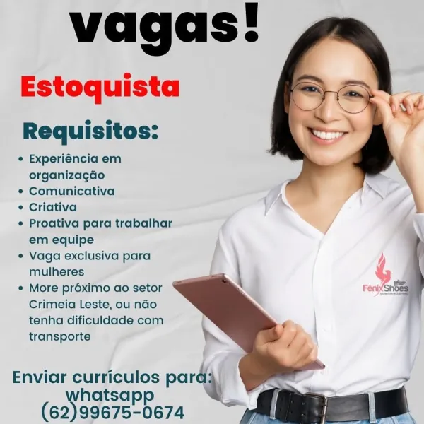 vagas!

Estoquista

Requisitos:

e Experiéncia em
organizagao

¢ Comunicativa

¢ Criativa

e Proativa para trabalhar
em equipe

¢ Vaga exclusiva para j
mulheres : %

e More proximo ao setor d FenixSnoe
Crimeia Leste, ou ndo
tenha dificuldade com
transporte

Enviar curriculos par |
whatsapp a

(62)99675-0674 vagas!
Estoquista

Requisitos:

e Experiéncia em
organizagdo

¢ Comunicativa ;

¢ Criativa }

¢ Proativa para trabalhar
em equipe

e¢ Vaga exclusiva para
mulheres

¢ More préximo ao setor
Crimeia Leste, ou ndo
tenha dificuldade com
transporte

 

 

=
Shoes

   
 

>

Enviar curriculos pard:
whatsapp 4
(62)99675-0674 vagas!

Estoquista

Requisitos:

¢ Experiéncia em
organizagdao

¢ Comunicativa

¢ Criativa

¢ Proativa para trabalhar
em equipe

¢ Vaga exclusiva para
mulheres

¢ More proximo ao setor
Crimeia Leste, ou ndo
tenha dificuldade com
transporte

  
  
  

Enviar curriculos par
whatsapp
(62)99675-0674 vagas!
Estoquista

Requisitos:

¢ Experiéncia em
organizagao

¢ Comunica...