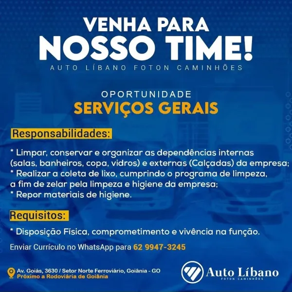 VENHA PARA

NOSSO TIME!

AUTO LIBANO FOTON CAMINHC

OPORTUNIDADE

 

“Limpar, conservar e organizar as dependéncias internas

(salas, banheiros, copa, vidros) e externas (Calgadas) da empresa;
* Realizar a coleta de lixo, cumprindo o programa de limpeza,

a fim de zelar pela limpeza e higiene da empresa;

* Repor materiais de higiene.

 

* Disposigdo Fisica, comprometimento e vivéncia na fungao.

Enviar Curriculo no WhatsApp para

Av. Goias, 3630 / Setor Norte Ferroviario, Goiania - GO a 4
yee oe Auto Libano VENHA PARA

NOSSO TIME!

AUTO LIBANO FOTON CAMINHOES

10} AO) WONG Py aB) =

SERVICOS GERAIS

Responsabilidades:

“ Limpar, conservar e organizar as dependéncias internas

(salas, banheiros, copa, vidros) e externas (Calgadas) da empresa;
* Realizar a coleta de lixo, cumprindo o programa de limpeza,

a fim de zelar pela limpeza e higiene da empresa;

* Repor materiais de higiene.

* Disposigdo Fisica, comprometimento e vivéncia na fun¢do.

Enviar Curriculo no WhatsApp para 62 9...