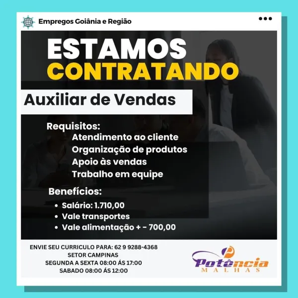 NS. Empregos Goianiae Regiao

ESTAMOS
CONTRATANDO

Auxiliar de Vendas

Requisitos:
Atendimento ao cliente
Organizagao de produtos
Apoio as vendas
Trabalho em equipe

Beneficios:

¢ Saldrio: 1.710,00
e Vale transportes
¢ Vale alimentagado + - 700,00

ENVIE SEU CURRICULO PARA: 62 9 9288-4368 a
SETOR CAMPINAS Co @
SEGUNDA A SEXTA 08:00 AS 17:00 Doteancia
SABADO 08:00 As 12:00 MAL HAS & Empregos Goiania e Regiao

ESTAMOS
CONTRATANDO

Auxiliar de Vendas

Requisitos:
Atendimento ao cliente
Organizagao de produtos
Apoio ds vendas
Trabalho em equipe

Beneficios:

e Saldrio: 1.710,00
e Vale transportes
¢ Vale alimentagdo + - 700,00

ENVIE SEU CURRICULO PARA: 62 9 9288-4368

SETOR CAMPINAS m~G

SEGUNDA A SEXTA 08:00 AS 17:00 Patz
SABADO 08:00 AS 12:00 aS Empregos Goiania e Regiado

ESTAMOS
CONTRATANDO

Auxiliar de Vendas

Requisitos:
Atendimento ao cliente
Organizagao de produtos
Apoio as vendas
Trabalho em equipe

Beneficios:

e Saldrio: 1.710,00
¢ Vale transportes
¢ Vale alimentagdo + - 700...