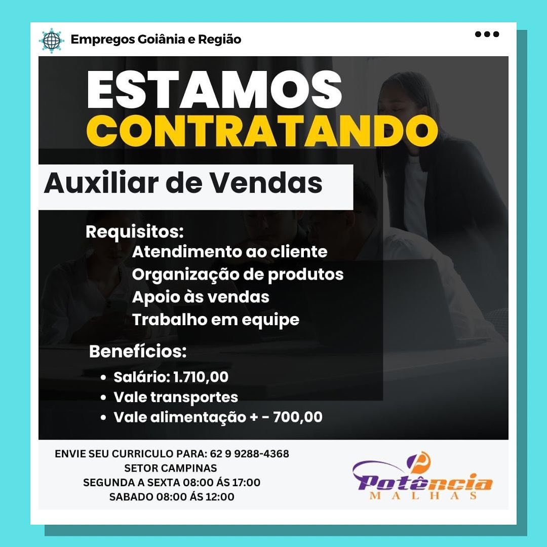 NS. Empregos Goianiae Regiao

ESTAMOS
CONTRATANDO

Auxiliar de Vendas

Requisitos:
Atendimento ao cliente
Organizagao de produtos
Apoio as vendas
Trabalho em equipe

Beneficios:

¢ Saldrio: 1.710,00
e Vale transportes
¢ Vale alimentagado + - 700,00

ENVIE SEU CURRICULO PARA: 62 9 9288-4368 a
SETOR CAMPINAS Co @
SEGUNDA A SEXTA 08:00 AS 17:00 Doteancia
SABADO 08:00 As 12:00 MAL HAS & Empregos Goiania e Regiao

ESTAMOS
CONTRATANDO

Auxiliar de Vendas

Requisitos:
Atendimento ao cliente
Organizagao de produtos
Apoio ds vendas
Trabalho em equipe

Beneficios:

e Saldrio: 1.710,00
e Vale transportes
¢ Vale alimentagdo + - 700,00

ENVIE SEU CURRICULO PARA: 62 9 9288-4368

SETOR CAMPINAS m~G

SEGUNDA A SEXTA 08:00 AS 17:00 Patz
SABADO 08:00 AS 12:00 aS Empregos Goiania e Regiado

ESTAMOS
CONTRATANDO

Auxiliar de Vendas

Requisitos:
Atendimento ao cliente
Organizagao de produtos
Apoio as vendas
Trabalho em equipe

Beneficios:

e Saldrio: 1.710,00
¢ Vale transportes
¢ Vale alimentagdo + - 700,00

ENVIE SEU CURRICULO PARA: 62 9 9288-4368 ‘A
SETOR CAMPINAS (4 > 2

SEGUNDA A SEXTA 08:00 AS 17:00 DPoténxcia
M

SABADO 08:00 AS 12:00 A tL H A S ® Empregos Goiania e Regiao

ESTAMOS
CONTRATANDO

Auxiliar de Vendas

Requisitos:
Atendimento ao cliente
Organizagao de produtos
Apoio as vendas
Trabalho em equipe

Beneficios:

¢ Saldrio: 1.710,00
e Vale transportes
¢ Vale alimentagdo + - 700,00

ENVIE SEU CURRICULO PARA: 62 9 9288-4368

SETOR CAMPINAS m7 G

SEGUNDA A SEXTA 08:00 AS 17:00 Potz
SABADO 08:00 AS 12:00 a Empregos Goiania e Regiao

ESTAMOS
CONTRATANDO

Auxiliar de Vendas

Requisitos:
Atendimento ao cliente
Organizagao de produtos
Apoio ds vendas
Trabalho em equipe

Beneficios:

¢ Saldrio: 1.710,00
¢ Vale transportes
¢ Vale alimentagdo + - 700,00

ENVIE SEU CURRICULO PARA: 62 9 9288-4368
SETOR CAMPINAS :
SEGUNDA A SEXTA 08:00 AS 17:00 grzeziga
SABADO 08:00 AS 12:00 & Empregos Goiania e Regiao

SN leks
CONTRATANDO

Auxiliar de Vendas

Requisitos:
Atendimento ao cliente
Organizagao de produtos
Apoio as vendas
Trabalho em equipe

Beneficios:

¢ Saldrio: 1.710,00
¢ Vale transportes
¢ Vale alimentagdo + - 700,00

ENVIE SEU CURRICULO PARA: 62 9 9288-4368

SETOR CAMPINAS om ~G

SEGUNDA A SEXTA 08:00 AS 17:00 Watz
SABADO 08:00 AS 12:00 gs Empregos Goiania e Regiao

ESTAMOS

Auxiliar de Vendas

Requisitos:
Atendimento ao cliente
Organizagao de produtos
Apoio as vendas
Trabalho em equipe

Beneficios:

¢ Salario: 1.710,00
¢ Vale transportes
¢ Vale alimentagdo + - 700,00

ENVIE SEU CURRICULO PARA: 62 9 9288-4368 t
SETOR CAMPINAS CN (2)

SEGUNDA A SEXTA 08:00 AS 17:00 Woteancia
SABADO 08:00 AS 12:00 MALHA S & Empregos Goiania e Regiao

SN ek
CONTRATANDO

Auxiliar de Vendas

Requisitos:
Atendimento ao cliente
Organizagdo de produtos
Apoio ds vendas
Trabalho em equipe

Beneficios:

Cyl [oTatosa yale m el)
¢ Vale transportes
¢ Vale alimentagdo + - 700,00

ENVIE SEU CURRICULO PARA: 62 9 9288-4368

SETOR CAMPINAS mo

SEGUNDA A SEXTA 08:00 AS 17:00 Watz
SABADO 08:00 AS 12:00 cao Empregos Goiania e Regiao

ESTAMOS

Auxiliar de Vendas

Requisitos:
Atendimento ao cliente
Organizagdo de produtos
Apoio as vendas
Trabalho em equipe

Beneficios:

¢ Saldrio: 1.710,00
¢ Vale transportes
¢ Vale alimentagdo + - 700,00

ENVIE SEU CURRICULO PARA: 62 9 9288-4368 ¢
SETOR CAMPINAS ¢ ~ (‘2D

SEGUNDA A SEXTA 08:00 AS 17:00 Wotearncia
SABADO 08:00 AS 12:00 MALHA S & Empregos Goiania e Regiao

SN ek
CONTRATANDO

Auxiliar de Vendas

Requisitos:
Atendimento ao cliente
Organizagdo de produtos
Apoio as vendas
Trabalho em equipe

Beneficios:

¢ Saldrio: 1.710,00
¢ Vale transportes
CMT Kel Taat-Ual celts (oe teal!)

ENVIE SEU CURRICULO PARA: 62 9 9288-4368

SETOR CAMPINAS mo

SEGUNDA A SEXTA 08:00 AS 17:00 Watz
SABADO 08:00 AS 12:00