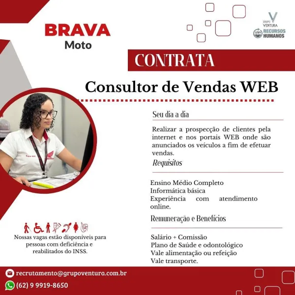 ao
O oo
BRAVA 0 °C) git

Moto

     

 

Consultor de Vendas WEB

Seu diaa dia

Realizar a prospeccado de clientes pela
internet e nos portais WEB onde sao
anunciados os yeiculos a fim de efetuar

vendas.

Requisitos
Ensino Médio Completo
Informatica basica
Experiéncia com  atendimento
online.

Remuneracao e Beneficios

REAP TOG

Nossas vagas estao disponiveis para Salario + Comissao
pessoas com deficiéncia e Plano de Satide e odontolégico
reabilitados do INSS. Vale alimentagao ou refeicao

Vale transporte.

recrutamento@grupoventura.com.br

 

(© (62) 9 9919-8650 BRAVA
Vy Moto

 

CONTRATA

Consultor de Vendas WEB

    

Seu dia a dia

Realizar a prospeccao de clientes pela
internet e nos portais WEB onde sao
anunciados os veiculos a fim de efetuar
vendas.

Requisitos

Ensino Médio Completo
Informatica basica

Experiéncia com  atendimento
online.

Remuneracao e Beneficios

KELP IHU

Nossas vagas estao disponiveis para Salario + Comissao
pessoas com deficiéncia € Plano de Satide e o...