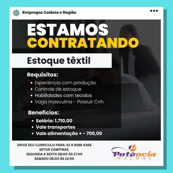 . Empregos Goiania e Regiao

ESTAMOS
CONTRATANDO

Estoque téxtil

Requisitos:
e Experiencia com produg¢do
* Controle de estoque
¢ Habilidades com tecidos
* Vaga masculina - Possuir Cnh

Beneficios:

¢ Salario: 1.710,00
¢ Vale transportes
¢ Vale alimentagdo + - 700,00

ENVIE SEU CURRICULO PARA: 62 9 9288-4368
SETOR CAMPINAS
SEGUNDA A SEXTA 08:00 AS 17:00
SABADO 08:00 AS 12:00 & Empregos Goiania e Regiao

ESTAMOS
CONTRATANDO

Estoque téextil

Requisitos:
e Experiéncia com produgdo
¢ Controle de estoque
e Habilidades com tecidos
e Vaga masculina - Possuir Cnh

Beneficios:

e Saldrio: 1.710,00
e Vale transportes
¢ Vale alimentagao + - 700,00

ENVIE SEU CURRICULO PARA: 62 9 9288-4368

SETOR CAMPINAS Ga

SEGUNDA A SEXTA 08:00 AS 17:00 Wotza
SABADO 08:00 AS 12:00 - Empregos Goiania e Regiao

ESTAMOS
CONTRATANDO

Estoque téxtil

Requisitos:
¢ Experiéncia com produgcdo
¢ Controle de estoque
¢ Habilidades com tecidos
e Vaga masculina - Possuir Cnh

Beneficios:

¢ Salario: 1.710,00
¢ Vale tran...