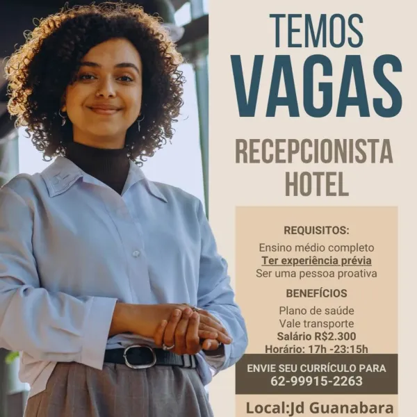 TEMOS

VAGAS

RECEPCIONISTA
HOTEL

REQUISITOS:

Ensino médio completo
Ter experiéncia prévia
Ser uma pessoa proativa

BENEFICIOS

Plano de satide

Vale transporte

Salario R$2.300
Horario: 17h -23:15h

ENVIE SEU CURRICULO PARA
62-99915-2263

 

4
|

Local:Jd Guanabara TEMOS

VAGAS

RECEPCIONISTA
HOTEL

REQUISITOS:

Ensino médio completo
Ter experiéncia prévia
Ser uma pessoa proativa

BENEFICIOS

Plano de satide

Vale transporte

Saldrio R$2.300
Horario: 17h -23:15h

Ss yy ENVIE SEU CURRICULO PARA
ye eel)

ih Local:Jd Guanabara TEMOS

VAGAS

RECEPCIONISTA
HOTEL

REQUISITOS:

Ensino médio completo
Ter experiéncia prévia
Ser uma pessoa proativa

BENEFICIOS

Plano de satide

Vale transporte

Salario R$2.300
Horario: 17h -23:15h

ENVIE SEU CURR/CULO PARA
62-99915-2263

 

Local:Jd Guanabara TEMOS

VAGAS

RECEPCIONISTA
HOTEL

REQUISITOS:

Ensino médio completo
Ter experiéncia prévia
Ser uma pessoa proativa

BENEFICIOS

Plano de satide

Vale transporte

Saldrio R$2.300
Horario: 17h -23:15h...