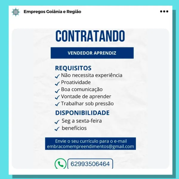 oO Empregos Goiania e Regiao

VENDEDOR APRENDIZ

REQUISITOS

v Ndo necessita experiéncia
J Proatividade

vy Boa comunicacao

v Vontade de aprender

¥ Trabalhar sob pressdo

DISPONIBILIDADE

Vv Seg a sexta-feira
¥ beneficios

Envie 0 seu curriculo para 0 e-mail
embracomempreendimentos@gmail.com

(«.) (62993506468 | & Empregos Goiania e Regiao eco

CONTRATANDO

REQUISITOS

vy Nao necessita experiéncia
¥ Proatividade

vy Boa comunicacao

J Vontade de aprender

J¥ Trabalhar sob pressdo

DISPONIBILIDADE

JY Seg a sexta-feira
J beneficios

Envie o seu curriculo para o e-mail

embracomempreendimentos@gmail.com

(«.)(62993506464 ] © Empregos Goiania e Regiao

VENDEDOR APRENDIZ

REQUISITOS

v Ndo necessita experiéncia
v Proatividade

vy Boa comunicacgao

v Vontade de aprender

J Trabalhar sob pressdo

DISPONIBILIDADE

Vv Seg a sexta-feira
Vv beneficios

Envie o seu curriculo para 0 e-mail
embracomempreendimentos@gmail.com

(*.) [62993506468 | ® Empregos Goiania e Regiao eco

CONTRATANDO

REQ...