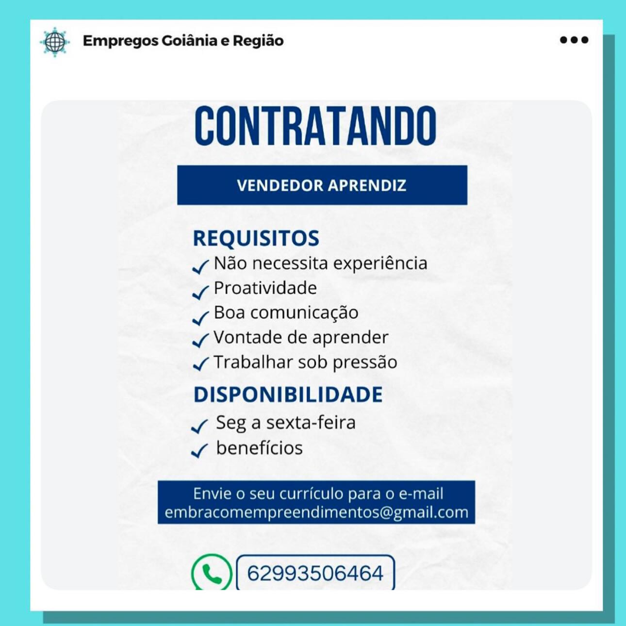 oO Empregos Goiania e Regiao

VENDEDOR APRENDIZ

REQUISITOS

v Ndo necessita experiéncia
J Proatividade

vy Boa comunicacao

v Vontade de aprender

¥ Trabalhar sob pressdo

DISPONIBILIDADE

Vv Seg a sexta-feira
¥ beneficios

Envie 0 seu curriculo para 0 e-mail
embracomempreendimentos@gmail.com

(«.) (62993506468 | & Empregos Goiania e Regiao eco

CONTRATANDO

REQUISITOS

vy Nao necessita experiéncia
¥ Proatividade

vy Boa comunicacao

J Vontade de aprender

J¥ Trabalhar sob pressdo

DISPONIBILIDADE

JY Seg a sexta-feira
J beneficios

Envie o seu curriculo para o e-mail

embracomempreendimentos@gmail.com

(«.)(62993506464 ] © Empregos Goiania e Regiao

VENDEDOR APRENDIZ

REQUISITOS

v Ndo necessita experiéncia
v Proatividade

vy Boa comunicacgao

v Vontade de aprender

J Trabalhar sob pressdo

DISPONIBILIDADE

Vv Seg a sexta-feira
Vv beneficios

Envie o seu curriculo para 0 e-mail
embracomempreendimentos@gmail.com

(*.) [62993506468 | ® Empregos Goiania e Regiao eco

CONTRATANDO

REQUISITOS

vy Nao necessita experiéncia
Vv Proatividade

vy Boa comunicacgao

J Vontade de aprender

J¥ Trabalhar sob pressdo

DISPONIBILIDADE

vy Seg asexta-feira
¥ beneficios

Envie o seu curriculo para o e-mail

embracomempreendimentos@gmail.com

(«.)(6299350646a | © Empregos Goiania e Regiao

VENDEDOR APRENDIZ

REQUISITOS

vy Ndo necessita experiéncia
v Proatividade

vy Boa comunica¢gao

v¥ Vontade de aprender

Jv Trabalhar sob pressdo

DISPONIBILIDADE

v Seg a sexta-feira
vy beneficios

Envie o seu Curriculo para 0 e-mail
embracomempreendimentos@gmail.com

(«.)(62993506464 | ® Empregos Goiania e Regiao eco

CONTRATANDO

REQUISITOS

vy Nao necessita experiéncia
Vv Proatividade

vy Boa comunicacgao

¥ Vontade de aprender

J¥ Trabalhar sob pressdo

DISPONIBILIDADE

Y Seg asexta-feira
J beneficios

Envie o seu curriculo para o e-mail

embracomempreendimentos@gmail.com

(«.)(62993506464 ] @ Empregos Goiania e Regiao

VENDEDOR APRENDIZ

REQUISITOS

vy Ndo necessita experiéncia
vy Proatividade

vy Boa comunicacao

v Vontade de aprender

J Trabalhar sob pressdo

DISPONIBILIDADE

v Seg a sexta-feira
Vv beneficios

Envie o seu curriculo para 0 e-mail
embracomempreendimentos@gmail.com

(«.) (62993506464 | & Empregos Goiania e Regiao eco

CONTRATANDO

REQUISITOS

vy Nao necessita experiéncia
vy Proatividade

vy Boa comunicagao

VY Vontade de aprender

¥ Trabalhar sob pressdo

DISPONIBILIDADE

vy Seg asexta-feira
vy beneficios

Envie o seu curriculo para 0 e-mail

embracomempreendimentos@gmail.com

(«)(62993506464 | Empregos Goiania e Regiao

VENDEDOR APRENDIZ

REQUISITOS

v Nao necessita experiéncia
vy Proatividade

vy Boa comunicacao

vy Vontade de aprender

~ Trabalhar sob pressdo

DISPONIBILIDADE

Vv Seg a sexta-feira
¥ beneficios

Envie O Seu CUFMCUIO pala oO C-mall
embracomempreendimentosme mall. com

(«.) (62993506466 | & Empregos Goiania e Regiao eco

CONTRATANDO

REQUISITOS

vy Ndo necessita experiéncia
v¥ Proatividade

vy Boa comunicagao

VY Vontade de aprender

v¥ Trabalhar sob pressdo

DISPONIBILIDADE

vy Seg asexta-feira
v beneficios

Envie o seu curriculo para o e-mail

embracomempreendimentos@gmail.com

(«.) (62993506466 ]