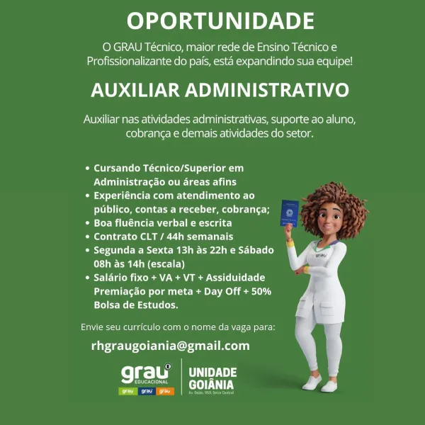 OPORTUNIDADE

O GRAU Técnico, maior rede de Ensino Técnico e
Profissionalizante do pais, esta expandindo sua equipe!

AUXILIAR ADMINISTRATIVO

Auxiliar nas atividades administrativas, suporte ao aluno,
cobranga e demais atividades do setor.

¢ Cursando Técnico/Superior em
Nelda leslie tear

¢ Experiéncia com atendimento ao
publico, contas a receber, cobrang¢a; ,

* Boa fluéncia verbal e escrita . >

Ceol ie Koel Mallard

¢ Segunda a Sexta 13h as 22h e Sabado
08h as 14h (escala)

Cyl ate ih oom MoCo (UI Cet-[e[-)
Premiagao por meta + Day Off + 50%
Bolsa de Estudos.

Envie seu currfculo com o nome da vaga para:
rhgraugoiania@gmail.com

fel =| Ca 3
Color e[on ra GOIANIA

Ce) OPORTUNIDADE

O GRAU Técnico, maior rede de Ensino Técnico e
Profissionalizante do pais, esta expandindo sua equipe!

AUXILIAR ADMINISTRATIVO

Auxiliar nas atividades administrativas, suporte ao aluno,
cobranga e demais atividades do setor.

¢ Cursando Técnico/Superior em
Vel eines temo ile tee Li)

¢ Experiéncia c...