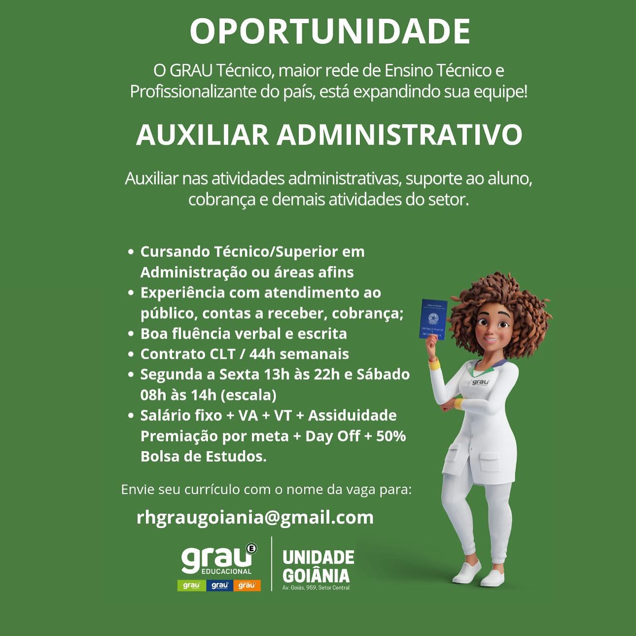 OPORTUNIDADE

O GRAU Técnico, maior rede de Ensino Técnico e
Profissionalizante do pais, esta expandindo sua equipe!

AUXILIAR ADMINISTRATIVO

Auxiliar nas atividades administrativas, suporte ao aluno,
cobranga e demais atividades do setor.

¢ Cursando Técnico/Superior em
Nelda leslie tear

¢ Experiéncia com atendimento ao
publico, contas a receber, cobrang¢a; ,

* Boa fluéncia verbal e escrita . >

Ceol ie Koel Mallard

¢ Segunda a Sexta 13h as 22h e Sabado
08h as 14h (escala)

Cyl ate ih oom MoCo (UI Cet-[e[-)
Premiagao por meta + Day Off + 50%
Bolsa de Estudos.

Envie seu currfculo com o nome da vaga para:
rhgraugoiania@gmail.com

fel =| Ca 3
Color e[on ra GOIANIA

Ce) OPORTUNIDADE

O GRAU Técnico, maior rede de Ensino Técnico e
Profissionalizante do pais, esta expandindo sua equipe!

AUXILIAR ADMINISTRATIVO

Auxiliar nas atividades administrativas, suporte ao aluno,
cobranga e demais atividades do setor.

¢ Cursando Técnico/Superior em
Vel eines temo ile tee Li)

¢ Experiéncia com atendimento ao
publico, contas a receber, cobranga;

¢ Boa fluéncia verbal e escrita

¢ Contrato CLT / 44h semanais

e Segunda a Sexta 13h as 22h e Sabado
08h as 14h (escala)

¢ Salario fixo + VA + VT + Assiduidade
Premiagao por meta + Day Off + 50%
Bolsa de Estudos.

Envie seu curriculo com o nome da vaga para:
rhgraugoiania@gmail.com

Fa) | uNipADE
EDUCACIONAL GOIJANIA

grav grau | gra! ore eer OPORTUNIDADE

O GRAU Técnico, maior rede de Ensino Técnico e
Profissionalizante do pais, esta expandindo sua equipe!

AUXILIAR ADMINISTRATIVO

Auxiliar nas atividades administrativas, suporte ao aluno,
cobranga e demais atividades do setor.

e Cursando Técnico/Superior em
Net eidesleseMei ete iar

¢ Experiéncia com atendimento ao
publico, contas a receber, cobranga;

° Boa fluéncia verbal e escrita

Celie kon el a Celt lale lh

e Segunda a Sexta 13h as 22h e Sabado
08h as 14h (escala)

¢ Salario fixo + VA + VT + Assiduidade
Premiagado por meta + Day Off + 50%
Bolsa de Estudos.

Envie seu curriculo com 0 nome da vaga para:
rhgraugoiania@gmail.com

fol g-| Fas
EDUCACIONAL GOIANIA

Ci eee een) OPORTUNIDADE

O GRAU Técnico, maior rede de Ensino Técnico e
Profissionalizante do pais, esta expandindo sua equipe!

AUXILIAR ADMINISTRATIVO

Auxiliar nas atividades administrativas, suporte ao aluno,
cobranga e demais atividades do setor.

¢ Cursando Técnico/Superior em
Nel isec tee iat a)

¢ Experiéncia com atendimento ao
LVL ol (CoMm Cela ec lH Meta -1e1-] mmole) e-Lalet-

Ce for Bil latte Mier eC gb)

¢ Contrato CLT / 44h semanais

¢ Segunda a Sexta 13h as 22h e Sabado
08h as 14h (escala)

ORE lareh ip Clams Vom ama Cti (oli Cer-[e[-)
Premiagao por meta + Day Off + 50%
Bolsa de Estudos.

Envie seu curriculo com o nome da vaga para:
rhgraugoiania@gmail.com

Qrau’ | unipave
EDUCACIONAL GOIANIA

cc co Pere teic OPORTUNIDADE

O GRAU Técnico, maior rede de Ensino Técnico e
Profissionalizante do pais, esta expandindo sua equipe!

AUXILIAR ADMINISTRATIVO

Auxiliar nas atividades administrativas, suporte ao aluno,
cobranga e demais atividades do setor.

¢ Cursando Técnico/Superior em
ONT desea te La

¢ Experiéncia com atendimento ao
publico, contas a receber, cobrang¢a;

° Boa fluéncia verbal e escrita

Celie eee Cll larl

¢ Segunda a Sexta 13h as 22h e Sabado
08h as 14h (escala)

¢ Salario fixo + VA + VT + Assiduidade
Premiagado por meta + Day Off + 50%
Bolsa de Estudos.

Envie seu curriculo com o nome da vaga para:
rhgraugoiania@gmail.com

grau WPS
Earle eT

Cee em rarer OPORTUNIDADE

O GRAU Técnico, maior rede de Ensino Técnico e
Profissionalizante do pais, esta expandindo sua equipe!

AUXILIAR ADMINISTRATIVO

Auxiliar nas atividades administrativas, suporte ao aluno,
cobranga e demais atividades do setor.

¢ Cursando Técnico/Superior em
relives tts e tei La

¢ Experiéncia com atendimento ao
publico, contas a receber, cobranga;

¢ Boa fluéncia verbal e escrita

¢ Contrato CLT / 44h semanais

¢ Segunda a Sexta 13h as 22h e Sabado
08h as 14h (escala)

¢ Salario fixo + VA + VT + Assiduidade
Premiagao por meta + Day Off + 50%
Bolsa de Estudos.

Envie seu curriculo com o nome da vaga para:
rhgraugoiania@gmail.com

cel gel Uys
ta GOIANIA

Eas. Av, Goids, 969, Setor Central OPORTUNIDADE

O GRAU Técnico, maior rede de Ensino Técnico e
Profissionalizante do pais, esta expandindo sua equipe!

AUXILIAR ADMINISTRATIVO

Auxiliar nas atividades administrativas, suporte ao aluno,
cobranga e demais atividades do setor.

¢ Cursando Técnico/Superior em
Xe ieee eke ileal

¢ Experiéncia com atendimento ao
publico, contas a receber, cobrang¢a;

° Boa fluéncia verbal e escrita

¢ Contrato CLT / 44h semanais

¢ Segunda a Sexta 13h as 22h e Sabado
08h as 14h (escala)

CSIC aCe Conn an AMS (eI Lol- Lely
Premiagao por meta + Day Off + 50%
Bolsa de Estudos.

Envie seu curriculo com o nome da vaga para:
rhgraugoiania@gmail.com

grau’ UNIDADE
EDUCACIONAL eT

Pe OT OPORTUNIDADE

O GRAU Técnico, maior rede de Ensino Técnico e
Profissionalizante do pais, esta expandindo sua equipe!

AUXILIAR ADMINISTRATIVO

Auxiliar nas atividades administrativas, suporte ao aluno,
cobranga e demais atividades do setor.

¢ Cursando Técnico/Superior em
Administragao ou areas afins

¢ Experiéncia com atendimento ao
PLU (toMtolal eee Mao] ame) Le Tat

Oe =or UU Claret la ot] el gb)

¢ Contrato CLT / 44h semanais

e Segunda a Sexta 13h as 22h e Sabado
08h as 14h (escala)

 Salario fixo + VA + VT + Assiduidade
Premiacao por meta + Day Off + 50%
Bolsa de Estudos.

ys

U-

  

Envie seu curriculo com o nome da vaga para:
rhgraugoiania@gmail.com

fo Tt | CY
Earn ternr is GOIANIA

oo) cree erty OPORTUNIDADE

O GRAU Técnico, maior rede de Ensino Técnico e
Profissionalizante do pais, esta expandindo sua equipe!

AUXILIAR ADMINISTRATIVO

Auxiliar nas atividades administrativas, suporte ao aluno,
cobranga e demais atividades do setor.

¢ Cursando Técnico/Superior em
Administragdao ou areas afins

¢ Experiéncia com atendimento ao
publico, contas a receber, cobran¢a;

° Boa fluéncia verbal e escrita

¢ Contrato CLT / 44h semanais

¢ Segunda a Sexta 13h as 22h e Sabado
08h as 14h (escala)

e Salario fixo + VA + VT + Assiduidade
Premiagao por meta + Day Off + 50%
Bolsa de Estudos.

Envie seu curriculo com o nome da vaga para:
rhgraugoiania@gmail.com

grau’ UNIDADE F
amma TUT rv

ea OT OPORTUNIDADE

O GRAU Técnico, maior rede de Ensino Técnico e
Profissionalizante do pais, esta expandindo sua equipe!

AUXILIAR ADMINISTRATIVO

Auxiliar nas atividades administrativas, suporte ao aluno,
cobranga e demais atividades do setor.

¢ Cursando Técnico/Superior em
Administragao ou areas afins q

Oe Tae me ale (s) iy +
PIV (tomtolal erie Mee] -lamel Le Lalo F * As

¢ Boa fluéncia verbal e escrita By

e Contrato CLT / 44h semanais rs y

e Segunda a Sexta 13h as 22h e Sabado
08h as 14h (escala)

 Salario fixo + VA + VT + Assiduidade
Premiagao por meta + Day Off + 50%
Bolsa de Estudos.

Envie seu curriculo com o nome da vaga para:

rhgraugoiania@gmail.com

ree Ty 3

Eo er Cl NTs |
Cj