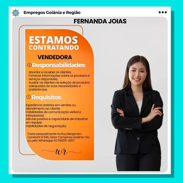 B Empregos Goiania e Regiao
FERNANDA JOIAS

ESTAMOS

CONTRATANDO

Responsabilidades: €}- Empregos Goiania e Regiao eco

FERNANDA JOIAS

 

VENDEDORA

@

Abordar e receber os clientes;

Fornecer informagées sobre os produtos e
servicos disponiveis;

Auxiliar os clientes na selegdo de produtos
adequados ds suas necessidades €
preferéncias;

©

Experiéncia anterior em vendas ou.
atendimento ao cliente;

Habilidades de comunicagao verbal e
interpessoal;

Atitude positiva e capacidade de trabalhar
em equipe;

Habilidades de negociagao;

Tratar pessoalmente na Rua Benjamim
Constant N 595, Setor Campinas GoiGnia-Go,
ou pelo Whatsapp 62 99806-4257

AN a Empregos Goiania e Regiao
FERNANDA JOIAS

ESTAMOS

CONTRATANDO

- Responsabilidades: ® Empregos Goiania e Regiao eco

FERNANDA JOIAS

  

VENDEDORA
© acles

Abordar e receber os clientes;

Fornecer informagoes sobre os produtos €
servicos disponiveis;

Auxiliar os clientes na selegdo de produtos
adequados Gs suas necessidades e
preferéncias;...