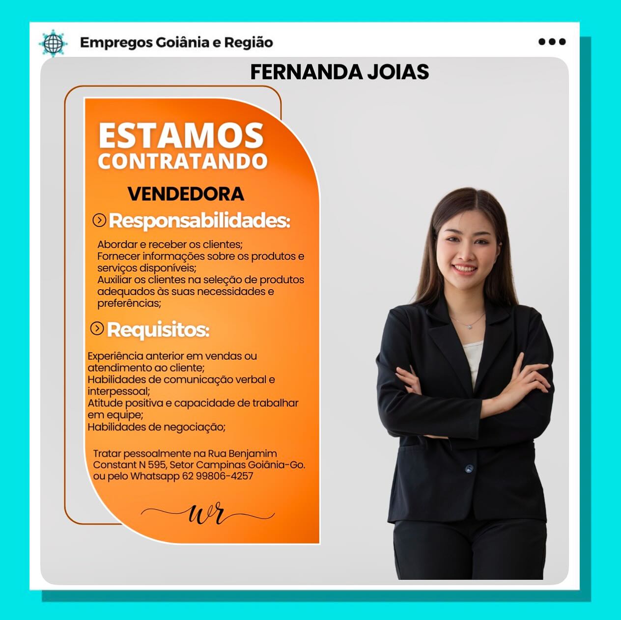 B Empregos Goiania e Regiao
FERNANDA JOIAS

ESTAMOS

CONTRATANDO

Responsabilidades: €}- Empregos Goiania e Regiao eco

FERNANDA JOIAS

 

VENDEDORA

@

Abordar e receber os clientes;

Fornecer informagées sobre os produtos e
servicos disponiveis;

Auxiliar os clientes na selegdo de produtos
adequados ds suas necessidades €
preferéncias;

©

Experiéncia anterior em vendas ou.
atendimento ao cliente;

Habilidades de comunicagao verbal e
interpessoal;

Atitude positiva e capacidade de trabalhar
em equipe;

Habilidades de negociagao;

Tratar pessoalmente na Rua Benjamim
Constant N 595, Setor Campinas GoiGnia-Go,
ou pelo Whatsapp 62 99806-4257

AN a Empregos Goiania e Regiao
FERNANDA JOIAS

ESTAMOS

CONTRATANDO

- Responsabilidades: ® Empregos Goiania e Regiao eco

FERNANDA JOIAS

  

VENDEDORA
© acles

Abordar e receber os clientes;

Fornecer informagoes sobre os produtos €
servicos disponiveis;

Auxiliar os clientes na selegdo de produtos
adequados Gs suas necessidades e
preferéncias;

@

Experiéncia anterior em vendas ou
atendimento ao cliente;

Habilidades de comunicagao verbal e
interpessoal;

Atitude positiva e capacidade de trabalhar
em equipe;

Habilidades de negociagao;

Tratar pessoalmente na Rua Benjamim
Constant N 595, Setor Campinas Goidnia-Go,
ou pelo Whatsapp 62 99806-4257

A gS Empregos Goiania e Regiao
FERNANDA JOIAS

ESTAMOS

CONTRATANDO

> Responsabilidades: & Empregos Goiania e Regiao ecco

FERNANDA JOIAS

 

VENDEDORA

@

Abordar e receber os clientes;

Fornecer informagoes sobre os produtos e
servicos disponiveis;

Auxiliar os clientes na selegdo de produtos
adequados ds suas necessidades e
preferéncias;

©

Experiéncia anterior em vendas ou
atendimento ao cliente;

Habilidades de comunicagao verbal e
interpessoal;

Atitude positiva e capacidade de trabalhar
em equipe;

Habilidades de negociagdo;

Tratar pessoalmente na Rua Benjamim
Constant N 595, Setor Campinas Goidinia-Go.
ou pelo Whatsapp 62 99806-4257

A 3. Empregos Goiania e Regiao
FERNANDA JOIAS

ESTAMOS

CONTRATANDO

Responsabilidades:

Requisitos: @ Empregos Goiania e Regiao eco

FERNANDA JOIAS

   
 
  
  
    
  
   
    
    

 

VENDEDORA
© ee

Abordar e receber os clientes;

Fornecer informagoées sobre os produtos €
servicos disponiveis;

Auxiliar os clientes na selegdo de produtos
adequados ds suas necessidades e
preferéncias;

©

Experiéncia anterior em vendas ou
atendimento ao cliente;

Habilidades de comunicagao verbal e
interpessoal;

Atitude positiva e capacidade de trabalhar
em equipe;

Habilidades de negociagdo;

Tratar pessoalmente na Rua Benjamim
Constant N 595, Setor Campinas Goidnia-Go.
ou pelo Whatsapp 62 99806-4257

Nd (0,7 Ze a Empregos Goiania e Regiao
FERNANDA JOIAS

ESTAMOS

CONTRATANDO

Responsabilidades:

Requisitos: @® Empregos Goiania e Regiao eco

FERNANDA JOIAS

    

N\iple)

VENDEDORA
© = ~~

Abordar e receber os clientes;

Fornecer informagoes sobre os produtos €
servicos disponiveis;

Auxiliar os clientes na selegdo de produtos
adequados ds suas necessidades e
preferéncias;

©

Experiéncia anterior em vendas ou
atendimento ao cliente;

Habilidades de comunicagao verbal e
interpessoal;

Atitude positiva e capacidade de trabalhar
em equipe;

Habilidades de negociagdo;

Tratar pessoalmente na Rua Benjamim
Constant N 595, Setor Campinas Goidnia-Go.
ou pelo Whatsapp 62 99806-4257

oA