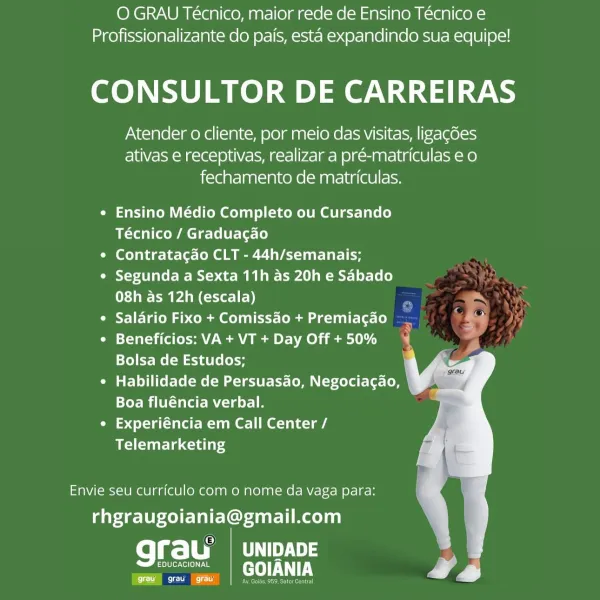 O GRAU Técnico, maior rede de Ensino Técnico e
Profissionalizante do pais, esta expandindo sua equipe!

CONSULTOR DE CARREIRAS

Atender o cliente, por meio das visitas, ligagdes
ativas e receptivas, realizar a pré-matriculas e o
fechamento de matriculas.

e Ensino Médio Completo ou Cursando
Técnico / Graduagao

¢ Contratagao CLT - 44h/semanais;

e Segunda a Sexta 11h as 20h e Sabado
O8h as 12h (escala) ; ~

¢ Salario Fixo +Comissao + Premiagao _ “ &

Oana (oN: A ENO) el
Bolsa de Estudos;

Carlier te(-Me(-M eter eleMm (scolar Leto
Boa fluéncia verbal.

Ci 4X1 Mera Lae
Telemarketing

   

Envie seu curriculo com 0 nome da vaga para:

rhgraugoiania@gmail.com

grau UNIDADE :
aL, ws O GRAU Técnico, maior rede de Ensino Técnico e
Profissionalizante do pais, esta expandindo sua equipe!

CONSULTOR DE CARREIRAS

Atender 0 cliente, por meio das visitas, ligagdes
ativas e receptivas, realizar a pré-matriculas e o
fechamento de matriculas.

e Ensino Médio Completo ou Cursando
Técnico / Graduaga...