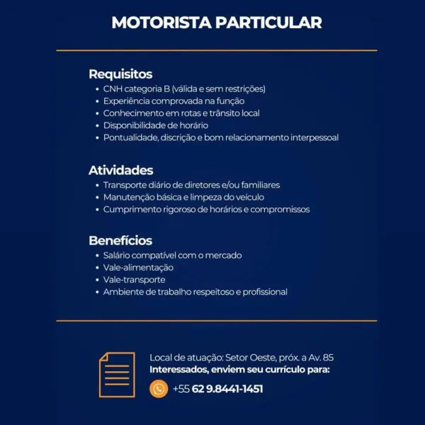 MOTORISTA PARTICULAR

Requisitos
* CNH categoria B (valida e sem restricoes)
¢ Experiéncia comprovada na funcao
« Conhecimento em rotas e transito local
¢ Disponibilidade de horario
¢ Pontualidade, discricao e bom relacionamento interpessoal

Atividades

* Transporte diario de diretores e/ou familiares

 

* Manutencao bas 2 |impeza do veiculo

 

¢ Cumprimento rigoroso de horarios e compromissos

Beneficios

* Salario compativel com o mercado

¢ Vale-alimentacao

¢ Vale-transporte

« Ambiente de trabalho respeitesa e profissional

 

~ | Local de atuacao: Setor Oeste, prox. a Av. 85

== Interessados, enviem seu curriculo para:

©) +55 629.8441-1451

| MOTORISTA PARTICULAR

Requisitos
* CNH categoria B (valida e sem restri¢des)
« Experiéncia comprovada na fungao
* Conhecimento em rotas e transito local
* Disponibilidade de horario
« Pontualidade, discrigao e bom relacionamento interpessoal

Atividades
* Transporte diario de diretores e/ou familiares

* Manutengao basica e limpeza do...