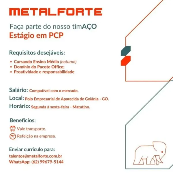 MmETALFORTE

Faca parte do nosso timACO
Estagio em PCP

Requisitos desejaveis:

* Cursando Ensino Médio (noturno)
* Dominio do Pacote Office;
* Proatividade e responsabilidade

Salario: Compativel com o mercado.
Local: polo Empresarial de Aparecida de Goinia - GO.
Horario: Segunda a sexta-feira - Matutino.

Beneficios:

@ Vale transporte.
® Refeicdo na empresa.

Enviar curriculo para:

talentos@metalforte.com.br
WhatsApp: (62) 99679-5144 MmETALFORTE

Faca parte do nosso timACO
Estagio em PCP

Requisitos desejaveis:

* Cursando Ensino Médio (noturno)
* Dominio do Pacote Office;
* Proatividade e responsabilidade

Salario: Compativel com o mercado.
Local: Polo Empresarial de Aparecida de Goiania - GO.
Horario: Segunda a sexta-feira - Matutino.

Beneficios:

@ Vale transporte,
© Refeicdo na empresa.

Enviar curriculo para:

talentos@metalforte.com.br
WhatsApp: (62) 99679-5144 MmETALFORTE

Faca parte do nosso timAC¢O
Estagio em PCP

Requisitos desejaveis:

* Cursando Ensino Médio (noturn...