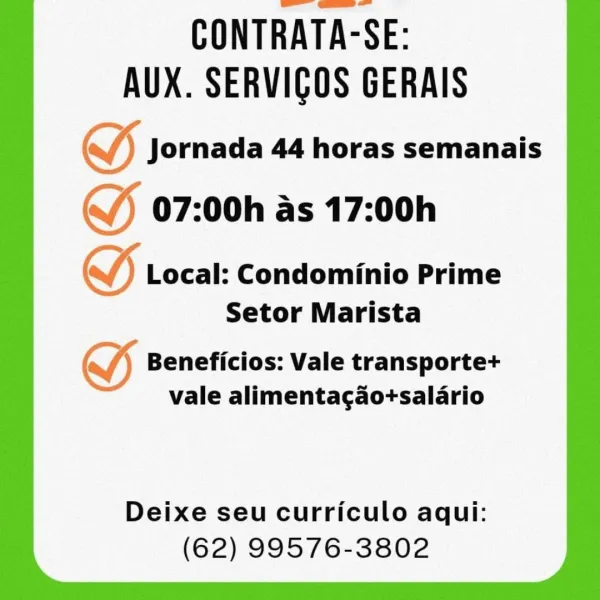 CONTRATA-SE:
AUX. SERVICOS GERAIS

S Jornada 44 horas semanais

(J 07:00h as 17:00h

GY Local: Condominio Prime
Setor Marista

SS Beneficios: Vale transporte+
vale alimentagao+salario

Deixe seu curriculo aqui:
(62) 99576-3802 CONTRATA-SE:
AUX. SERVIGOS GERAIS
S Jornada 44 horas semanais

(J 07:00h as 17:00h

VW) Local: Condominio Prime
Setor Marista

oy Beneficios: Vale transporte+
vale alimenta¢gao+salario

Deixe seu curriculo aqui:
(62) 99576-3802 CONTRATA-SE:
AUX. SERVICOS GERAIS

SS Jornada 44 horas semanais
J 07:00h as 17:00h

) Local: Condominio Prime
Setor Marista

SS Beneficios: Vale transporte+
vale alimentagao+salario

Deixe seu curriculo aqui:
(62) 99576-3802 CONTRATA-SE:
AUX. SERVIGOS GERAIS
(J Jornada 44 horas semanais

(J) 07:00h as 17:00h

VW) Local: Condominio Prime
Setor Marista

oy Beneficios: Vale transporte+
vale alimentagao+salario

Deixe seu curriculo aqui:
(62) 99576-3802 CONTRATA-SE:
AUX. SERVICOS GERAIS

SS Jornada 44 horas semanais
(J 07:00h as 17:00h

) L...