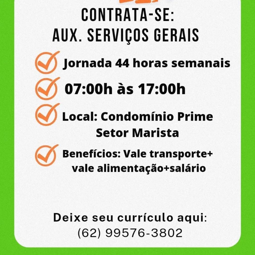 CONTRATA-SE:
AUX. SERVICOS GERAIS

S Jornada 44 horas semanais

(J 07:00h as 17:00h

GY Local: Condominio Prime
Setor Marista

SS Beneficios: Vale transporte+
vale alimentagao+salario

Deixe seu curriculo aqui:
(62) 99576-3802 CONTRATA-SE:
AUX. SERVIGOS GERAIS
S Jornada 44 horas semanais

(J 07:00h as 17:00h

VW) Local: Condominio Prime
Setor Marista

oy Beneficios: Vale transporte+
vale alimenta¢gao+salario

Deixe seu curriculo aqui:
(62) 99576-3802 CONTRATA-SE:
AUX. SERVICOS GERAIS

SS Jornada 44 horas semanais
J 07:00h as 17:00h

) Local: Condominio Prime
Setor Marista

SS Beneficios: Vale transporte+
vale alimentagao+salario

Deixe seu curriculo aqui:
(62) 99576-3802 CONTRATA-SE:
AUX. SERVIGOS GERAIS
(J Jornada 44 horas semanais

(J) 07:00h as 17:00h

VW) Local: Condominio Prime
Setor Marista

oy Beneficios: Vale transporte+
vale alimentagao+salario

Deixe seu curriculo aqui:
(62) 99576-3802 CONTRATA-SE:
AUX. SERVICOS GERAIS

SS Jornada 44 horas semanais
(J 07:00h as 17:00h

) Local: Condominio Prime
Setor Marista

SS Beneficios: Vale transporte+
vale alimentagaotsalario

Deixe seu curriculo aqui:
(62) 99576-3802 CONTRATA-SE:
AUX. SERVIGOS GERAIS
(J Jornada 44 horas semanais

(J) 07:00h as 17:00h

VW) Local: Condominio Prime
Setor Marista

ey Beneficios: Vale transporte+
vale alimentagao+salario

Deixe seu curriculo aqui:
(62) 99576-3802 CONTRATA-SE:
AUX. SERVICOS GERAIS

S Jornada 44 horas semanais

(J 07:00h as 17:00h

YF roca: Condominio Prime
Setor Marista

~) Beneficios: Vale transporte+
vale alimentagaotsalario

Deixe seu curriculo aqui:
(62) 99576-3802 CONTRATA-SE:
AUX. SERVIGOS GERAIS
(J) Jornada 44 horas semanais

(J) 07:00h as 17:00h

VW) Local: Condominio Prime
Setor Marista

oe Beneficios: Vale transporte+
vale alimentagao+salario

Deixe seu curriculo aqui:
(62) 99576-3802 CONTRATA-SE:
AUX. SERVICOS GERAIS

SS Jornada 44 horas semanais

(J 07:00h as 17:00h

I Local: Condominio Prime
Setor Marista

SS Beneficios: Vale transportet
vale alimentagadotsalario

Deixe seu curriculo aqui:
(62) 99576-3802 CONTRATA-SE:
AUX. SERVIGOS GERAIS

Jornada 44 horas semanais
07:00h as 17:00h

Local: Condominio Prime
Setor Marista

Beneficios: Vale transporte+
vale alimentagadotsalario

Deixe seu curriculo aqui:
(62) 99576-3802