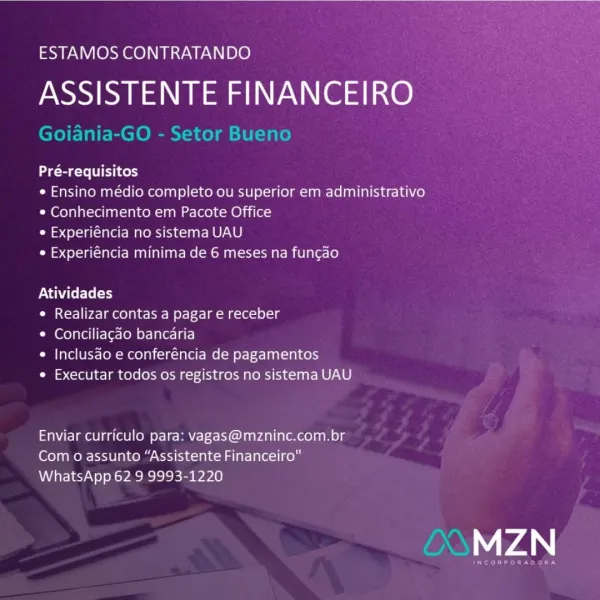 ESTAMOS CONTRATANDO

ASSISTENTE FINANCEIRO

Pré-requisitos

¢ Ensino médio completo ou superior em administrativo
* Conhecimento em Pacote Office

C4 el-]a(-laolr- Male ie-] gn Re) Le)

Cos (orale MAA Mane (=m oN nal sex-cear-aiearec(e)

Atividades

¢ Realizar contas a pagar e receber

* Conciliagdo bancaria

* Inclusdo e conferéncia de pagamentos

e Executar todos os registros no sistema UAU

Enviar curriculo para: vagas@mzninc.com.br
Com o assunto “Assistente Financeiro"
WhatsApp 62 9 9993-1220

74 ESTAMOS CONTRATANDO

fei FINANCEIRO

Pt

Goiania-GO - Setor B

 

Pré-requisitos

¢ Ensino médio completo ou superior em administrativo
© Conhecimento em Pacote Office

¢ Experiéncia no sistema UAU

¢ Experiéncia minima de 6 meses na fungao

PNT

¢ Realizar contas a pagar e receber

© Conciliagdo bancaria

¢ Inclusdo e conferéncia de pagamentos

e Executar todos os registros no sistema UAU

Enviar curriculo para: vagas@mzninc.com.br
Com o assunto “Assistente Financeiro"
WhatsApp 62 9 99...