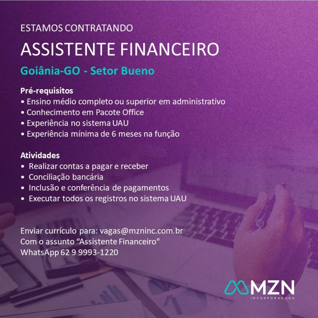 ESTAMOS CONTRATANDO

ASSISTENTE FINANCEIRO

Pré-requisitos

¢ Ensino médio completo ou superior em administrativo
* Conhecimento em Pacote Office

C4 el-]a(-laolr- Male ie-] gn Re) Le)

Cos (orale MAA Mane (=m oN nal sex-cear-aiearec(e)

Atividades

¢ Realizar contas a pagar e receber

* Conciliagdo bancaria

* Inclusdo e conferéncia de pagamentos

e Executar todos os registros no sistema UAU

Enviar curriculo para: vagas@mzninc.com.br
Com o assunto “Assistente Financeiro"
WhatsApp 62 9 9993-1220

74 ESTAMOS CONTRATANDO

fei FINANCEIRO

Pt

Goiania-GO - Setor B

 

Pré-requisitos

¢ Ensino médio completo ou superior em administrativo
© Conhecimento em Pacote Office

¢ Experiéncia no sistema UAU

¢ Experiéncia minima de 6 meses na fungao

PNT

¢ Realizar contas a pagar e receber

© Conciliagdo bancaria

¢ Inclusdo e conferéncia de pagamentos

e Executar todos os registros no sistema UAU

Enviar curriculo para: vagas@mzninc.com.br
Com o assunto “Assistente Financeiro"
WhatsApp 62 9 9993-1220

OXSMZN

eee ESTAMOS CONTRATANDO

ASSISTENTE FINANCEIRO

Pré-requisitos

¢ Ensino médio completo ou superior em administrativo
* Conhecimento em Pacote Office

¢ Experiéncia no sistema UAU

¢ Experiéncia minima de 6 meses na fun¢gdo

Atividades

e Realizar contas a pagar e receber

¢ Conciliagdo bancaria

¢ Inclusdo e conferéncia de pagamentos

« Executar todos os registros no sistema UAU

Enviar curriculo para: vagas@mzninc.com.br
Com 0 assunto “Assistente Financeiro"
WhatsApp 62 9 9993-1220

MZN ESTAMOS CONTRATANDO

mae Be

Goiania

 

eee ier)

¢ Ensino médio completo ou superior em administrativo
¢ Conhecimento em Pacote Office

¢ Experiéncia no sistema UAU

* Experiéncia minima de 6 meses na fungao

PNET

¢ Realizar contas a pagar e receber

* Conciliagdo bancaria

¢ Inclusdo e conferéncia de pagamentos

« Executar todos os registros no sistema UAU

Enviar curriculo para: vagas@mzninc.com.br
(eels Moen COMP ACKIC) CNN lar 1818-11 co
WhatsApp 62 9 9993-1220

M74)

cue ESTAMOS CONTRATANDO

ASSISTENTE FINANCEIRO

Pré-requisitos

¢ Ensino médio completo ou superior em administrativo
¢ Conhecimento em Pacote Office

C= 4el-ta(clale areas RelNe)

* Experiéncia minima de 6 meses na fun¢ao

Atividades

¢ Realizar contas a pagar e receber

¢ Conciliagdo bancaria

¢ Inclusdo e conferéncia de pagamentos

¢ Executar todos os registros no sistema UAU

Enviar curriculo para: vagas@mzninc.com.br
Com o assunto “Assistente Financeiro"
WhatsApp 62 9 9993-1220

Mra) ESTAMOS CONTRATANDO
ASSISTENTE

eee ier)

¢ Ensino médio completo ou superior em administrativo
¢ Conhecimento em Pacote Office

¢ Experiéncia no sistema UAU

Cao del-te (arm NERO (MoM UN cs-ca at iPlale=(e)

PNET (Ty

¢ Realizar contas a pagar e receber

© Conciliagdo bancaria

¢ Inclusdo e conferéncia de pagamentos

« Executar todos os registros no sistema UAU

Enviar curriculo para: vagas@mzninc.com.br
Com o assunto “Assistente Financeiro"”
WhatsApp 62 9 9993-1220

OMZN

eee ESTAMOS CONTRATANDO

ASSISTENTE FINANCEIRO

Pré-requisitos

¢ Ensino medio completo ou superior em administrativo
* Conhecimento em Pacote Office

° Experiéncia no sistema UAU

* Experiéncia minima de 6 meses na fun¢do

Atividades

¢ Realizar contas a pagar e receber

* Conciliag¢do bancaria

¢ Inclusdo e conferéncia de pagamentos

« Executar todos os registros no sistema UAU

Enviar curriculo para: vagas@mzninc.com.br
Com o assunto “Assistente Financeiro"
WhatsApp 62 9 9993-1220

MZN ESTAMOS CONTRATANDO

ASSISTENTE FINANCEIRO

Goiania-GO - Setor Bueno

Pré-requisitos

¢ Ensino médio completo ou superior em administrativo
© Conhecimento em Pacote Office

Ce ocean oman ie-nr ROG)

¢ Experiéncia minima de 6 meses na fungao

PACE (14

¢ Realizar contas a pagar e receber

¢ Conciliagdo bancaria

¢ Inclusdo e conferéncia de pagamentos

¢ Executar todos os registros no sistema UAU

Enviar curriculo para: vagas@mzninc.com.br
Com o assunto “Assistente Financeiro"”
WhatsApp 62 9 9993-1220

OSMZN

eee ESTAMOS CONTRATANDO

ASSISTENTE FINANCEIRO

Pré-requisitos

* Ensino medio completo ou superior em administrativo
¢ Conhecimento em Pacote Office

e Experiéncia no sistema UAU

¢ Experiencia minima de 6 meses na funcao

Atividades

¢ Realizar contas a pagar e receber

¢ Conciliagao bancaria

¢ Inclusdo e conferencia de pagamentos

« Executar todos os registros no sistema UAU

Enviar curriculo para: vagas@mzninc.com.br
Com o assunto “Assistente Financeiro”
WhatsApp 62 9 9993-1220

AN ESTAMOS CONTRATANDO

ASSISTENTE FINANCEIRO

Goiania-GO - Setor Bueno

Pré-requisitos

¢ Ensino médio completo ou superior em administrativo
¢ Conhecimento em Pacote Office

Ce cele Mae MK-T RO)

¢ Experiéncia minima de 6 meses na fungao

Atividades

¢ Realizar contas a pagar e receber

© Conciliagaéo bancaria

¢ Inclusdo e conferéncia de pagamentos

¢ Executar todos os registros no sistema UAU

Enviar curriculo para: vagas@mzninc.com.br
Com o assunto “Assistente Financeiro”
WhatsApp 62 9 9993-1220

OSNMZN

eeu