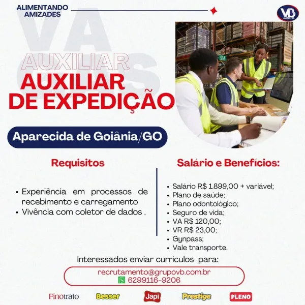 ALIMENTANDO
AMIZADES

(NOX IETAN RR
AUXILIAR

Nw

DE EXPEDICAO.

Aparecida de Goiania/GO

  

Requisitos Salario e Beneficios:

« Salario R$ 1.899,00 + variavel;

+ Experiéncia em processos de | piano de satide:

recebimento e carregamento « Plano odontoldgico;
« Vivéncia com coletor de dados . « Seguro de vida;
« VAR$ 120,00;
+ VR R$ 23,00;
+ Gunpass;

« Vale transporte.
Interessados enviar curriculos para:

recrutamento@grupovb.com.or
6299116-9206

Finotrato &3 GD ALIMENTANDO
AMIZADES

AUXILIAR .
DE EXPEDICAO

Aparecida de Goiania/GO

Requisitos Salario e Beneficios:

 

+ Salario R$ 1899,00 + variavel;

+ Experiéncia em processos de |, piano de saiide:

recebimento e carregamento + Plano odontoldgico;
+ Vivéncia com coletor de dados . + Seguro de vida;
« VA R$ 120,00;
+ VR R$ 23,00;
+ Gunpass;

+ Vale transporte.
Interessados enviar curriculos para:
C recrutamento@grupovb.com.br )

 

6299116-9206
Finotrato & Gea ALIMENTANDO
AMIZADES

PNW UBUD
AUXILIAR

 

iN

DE EXPEDICAO.

Apar...