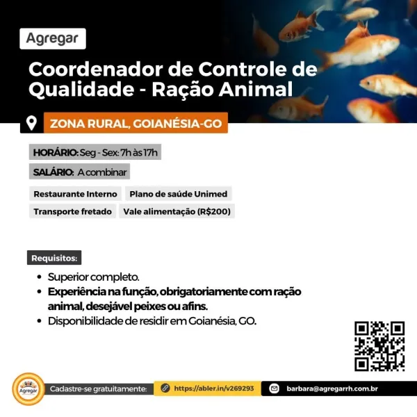 Coordenador de Controle de
Qualidade - Racao Animal

 

Q ZONARURAL, GOIANESIA-GO

 

Restaurante Interno Plano de saude Unimed

Transporte fretado Vale alimentacao (R$200)

© Superior completo.

° Experiéncia na funcao, obrigatoriamente com racao
animal, desejavel peixes ou afins.

® Disponibilidade de residir em Goianésia, GO.

   

Ee enn © hitps//ablerinvzeozss POW incre akong Coordenador de Controle de
Qualidade - Ragao Animal

 

CoM LON LIU Mer WN) Coro

HORARIO: Seg - Sex:7h As 17h
SALARIO: Acombinar
Restaurante Interno Plano de sade Unimed

Transporte fretado Vale alimentagao (R$200)

© Superior completo.

¢ Experiéncia na funcao, obrigatoriamente com racao
animal, desejavel peixes ou afins.

* Disponibilidade de residir em Goianésia, GO. Coordenador de Controle de
Qualidade - Ragao Animal

 

Q ZONARURAL, GOIANESIA-GO

Restaurante Interno Plano de satide Unimed

 

Transporte fretado Vale alimenta¢ao (R$200)

© Superior completo.

¢ Experiéncia na funcao, obrigatoriamente ...