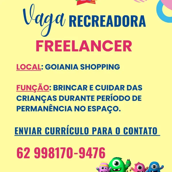 C

 

Vaga RECREADORA
FREELANCER

LOCAL: GOIANIA SHOPPING

 

FUNGAO: BRINCAR E CUIDAR DAS
CRIANGAS DURANTE PERIODO DE
PERMANENCIA NO ESPACO.

ENVIAR CURRICULO PARA 0 CONTATO

62 998170-9476 Vaga RECREADORA C

FREELANCER

LOCAL: GOIANIA SHOPPING

 

FUNCAO: BRINCAR E CUIDAR DAS
CRIANGAS DURANTE PERIODO DE
PERMANENCIA NO ESPAGO.

ENVIAR CURRICULO PARA O CONTATO

62 998170-9476
2 aa C

 

Va RECREADORA

FREELANCER

LOCAL: GOIANIA SHOPPING

 

FUNGAO: BRINCAR E CUIDAR DAS
CRIANGAS DURANTE PERIODO DE
PERMANENCIA NO ESPAGCO.

ENVIAR CURRICULO PARA O CONTATO

62 998170-9476
a2 oy Vaga RECREADORA C

FREELANCER

LOCAL: GOIANIA SHOPPING

 

FUNGAO: BRINCAR E CUIDAR DAS
CRIANGAS DURANTE PERIODO DE
PERMANENCIA NO ESPAGO.

ENVIAR CURRICULO PARA 0 CONTATO

62 998170-9476
a) aa C

 

Vaga RECREADORA
FREELANCER

LOCAL: GOIANIA SHOPPING

 

FUNGAO: BRINCAR E CUIDAR DAS
CRIANGAS DURANTE PERIODO DE
PERMANENCIA NO ESPAGO.

ENVIAR CURRICULO PARA 0 CONTATO

62 998170-9476 Vaga RECREADORA C

FREELANCER

...