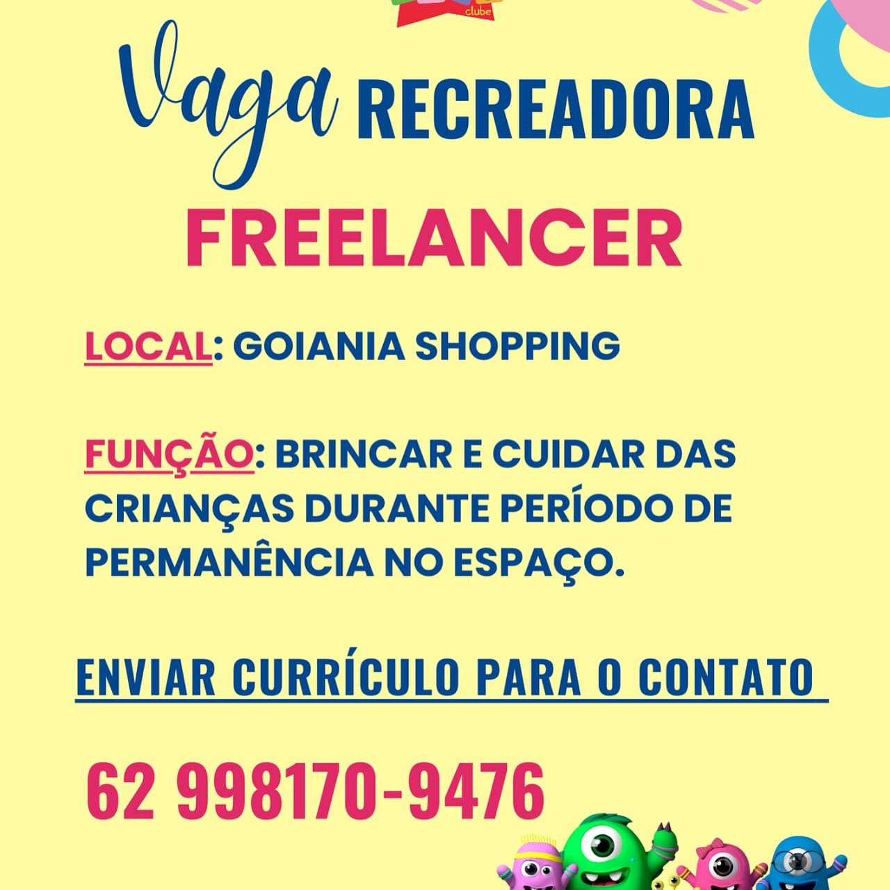 C

 

Vaga RECREADORA
FREELANCER

LOCAL: GOIANIA SHOPPING

 

FUNGAO: BRINCAR E CUIDAR DAS
CRIANGAS DURANTE PERIODO DE
PERMANENCIA NO ESPACO.

ENVIAR CURRICULO PARA 0 CONTATO

62 998170-9476 Vaga RECREADORA C

FREELANCER

LOCAL: GOIANIA SHOPPING

 

FUNCAO: BRINCAR E CUIDAR DAS
CRIANGAS DURANTE PERIODO DE
PERMANENCIA NO ESPAGO.

ENVIAR CURRICULO PARA O CONTATO

62 998170-9476
2 aa C

 

Va RECREADORA

FREELANCER

LOCAL: GOIANIA SHOPPING

 

FUNGAO: BRINCAR E CUIDAR DAS
CRIANGAS DURANTE PERIODO DE
PERMANENCIA NO ESPAGCO.

ENVIAR CURRICULO PARA O CONTATO

62 998170-9476
a2 oy Vaga RECREADORA C

FREELANCER

LOCAL: GOIANIA SHOPPING

 

FUNGAO: BRINCAR E CUIDAR DAS
CRIANGAS DURANTE PERIODO DE
PERMANENCIA NO ESPAGO.

ENVIAR CURRICULO PARA 0 CONTATO

62 998170-9476
a) aa C

 

Vaga RECREADORA
FREELANCER

LOCAL: GOIANIA SHOPPING

 

FUNGAO: BRINCAR E CUIDAR DAS
CRIANGAS DURANTE PERIODO DE
PERMANENCIA NO ESPAGO.

ENVIAR CURRICULO PARA 0 CONTATO

62 998170-9476 Vaga RECREADORA C

FREELANCER

LOCAL: GOIANIA SHOPPING

 

FUNGAO: BRINCAR E CUIDAR DAS
CRIANGAS DURANTE PERIODO DE
PERMANENCIA NO ESPAGO.

ENVIAR CURRICULO PARA O CONTATO

62 998170-9476
a) aa FREELANCER

LOCAL: GOIANIA SHOPPING

FUNCGAO: BRINCAR E CUIDAR DAS
CRIANGAS DURANTE PERIODO DE
PERMANENCIA NO ESPAGO.

ENVIAR CURRICULO PARA 0 CONTATO

62 998170-9476
OY a oy Vaga RECREADORA

FREELANCER

LOCAL: GOIANIA SHOPPING

 

FUNGAO: BRINCAR E CUIDAR DAS
CRIANGAS DURANTE PERIODO DE
PERMANENCIA NO ESPAGO.

ENVIAR CURRICULO PARA O CONTATO

62 998170-9476 FREELANCER

LOCAL: GOIANIA SHOPPING

FUNGAO: BRINCAR E CUIDAR DAS
CRIANGAS DURANTE PERIODO DE
PERMANENCIA NO ESPAGO.

ENVIAR CURRICULO PARA O CONTATO

62 998170-9476
BY a oy Vaga RECREADORA

FREELANCER

LOCAL: GOIANIA SHOPPING

 

FUNCAO: BRINCAR E CUIDAR DAS
CRIANGAS DURANTE PERIODO DE
PERMANENCIA NO ESPAGO.

ENVIAR CURRICULO PARA O CONTATO

62 998170-9476
2) a,