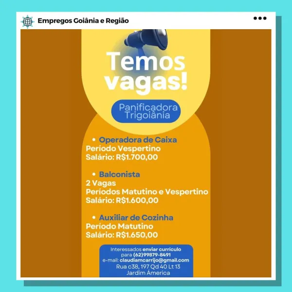 ‘. Empregos Goiania e Regiao

@ |

Panificadora
Trigoiania

“1 OI F v2
Periodo Vespertino
Salario: R$1.700,00

J
2Vagas
Periodos Matutino e Vespertino
Salario: R$1.600,00

© Auxi
Periodo Matutino
Salario: R$1.650,00

Interessados enviar curriculo
para (62)99879-8491
Ceara ated erie kena
Rua 638, 197 Qd 40 Lt 13
Jardim America © Empregos Goiania e Regiao

Panificadora
Trigoiania

be Operadora de Caixa

Interessados enviar curriculo
ied Pd eh Te ce Loa
Wrestle unter lanier irl Kerli)
a C38, 197 Qd 40 Lt 13
Jardim America i Empregos Goiania e Regiao

el

Panificadora
Trigoiania

Periodo Neat
Salario: R$1.700,00

2Vagas
Periodos Matutino e Vespertino
Salario: R$1.600,00

Periodo Matutino
Salario: R$1.650,00

Interessados enviar curriculo
para (62)99879-8491
Cee ett piateclaietaaet Reta
Rua c38, 197 Qd 40 Lt 13
Jardim America ;. Empregos Goiania e Regiado es

Panificadora
Trigoiania

Operadora de Caixa

Balconista

Auxiliar de Cozinha

Interessados enviar curriculo
ele Pde bi Tee LSA)
e-...