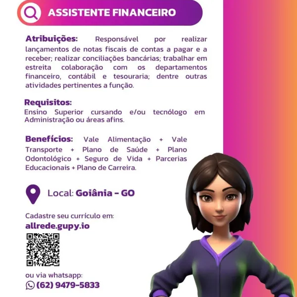 (Q) ASSISTENTE FINANCE

Atribuicgces: Responsavel por realizar
langamentos de notas fiscais de contas a pagar e a
receber; realizar conciliag6es bancarias; trabalhar em
estreita colaboragdo com os departamentos
financeiro, contabil e tesouraria; dentre outras
atividades pertinentes a funcao.

  
 
 
   
 
 
  
   

Requisitos:
Ensino Superior cursando e/ou tecndédlogo em
Administragao ou areas afins.

Beneficios: Vale Alimentagéo + Vale

Transporte + Plano de Satide + Plano
Odontolégico + Seguro de Vida + Parcerias
Educacionais + Plano de Carreira.

9 Local: Goiania - GO

Cadastre seu curriculo em:

allrede.gupy.io

 

ou via whatsapp:

(S (62) 9479-5833 (Q) PSS aN Cel

Atribuigoes: Responsavel por realizar
langamentos de notas fiscais de contas a pagar e a
receber; realizar conciliag6es bancarias; trabalhar em
estreita colaboragdo com os _ departamentos
financeiro, contabil e tesouraria; dentre outras
atividades pertinentes a funcao.

  
 
 
   
 
 
  
   

Requisitos:
Ensino Super...