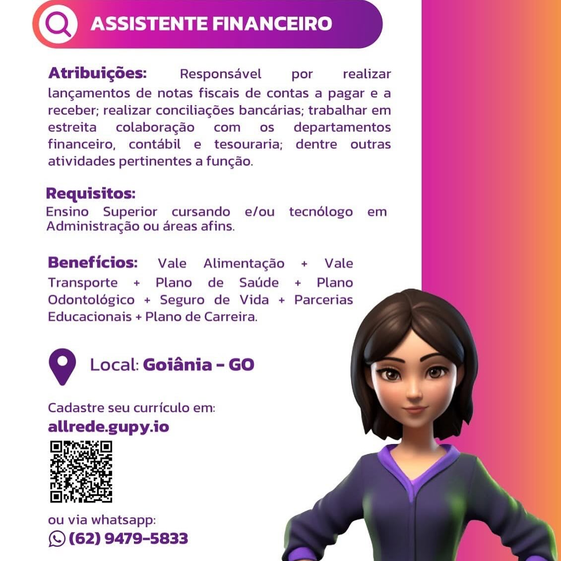 (Q) ASSISTENTE FINANCE

Atribuicgces: Responsavel por realizar
langamentos de notas fiscais de contas a pagar e a
receber; realizar conciliag6es bancarias; trabalhar em
estreita colaboragdo com os departamentos
financeiro, contabil e tesouraria; dentre outras
atividades pertinentes a funcao.

  
 
 
   
 
 
  
   

Requisitos:
Ensino Superior cursando e/ou tecndédlogo em
Administragao ou areas afins.

Beneficios: Vale Alimentagéo + Vale

Transporte + Plano de Satide + Plano
Odontolégico + Seguro de Vida + Parcerias
Educacionais + Plano de Carreira.

9 Local: Goiania - GO

Cadastre seu curriculo em:

allrede.gupy.io

 

ou via whatsapp:

(S (62) 9479-5833 (Q) PSS aN Cel

Atribuigoes: Responsavel por realizar
langamentos de notas fiscais de contas a pagar e a
receber; realizar conciliag6es bancarias; trabalhar em
estreita colaboragdo com os _ departamentos
financeiro, contabil e tesouraria; dentre outras
atividades pertinentes a funcao.

  
 
 
   
 
 
  
   

Requisitos:
Ensino Superior cursando e/ou tecndlogo em
Administragao ou areas afins.

Beneficios: vale Alimentacéo + Vale

Transporte + Plano de Satide + Plano
Odontolégico + Seguro de Vida + Parcerias
Educacionais + Plano de Carreira.

@ Local: Goiania - GO

Cadastre seu curriculo em:
allrede.gupy.io
nea]

   
     

ou via whatsapp:

(© (62) 9479-5833 (Q) ASSISTENTE FINANCEIRO

Atribuigses: Responsavel por realizar
langamentos de notas fiscais de contas a pagar e a
receber; realizar conciliag6es bancarias; trabalhar em
estreita colaboragdo com os _ departamentos
financeiro, contabil e tesouraria; dentre outras
atividades pertinentes a fungao.

  
 
 
   
 
 
  
   

Requisitos:
Ensino Superior cursando e/ou tecnédlogo em
Administracgao ou areas afins.

Beneficios: vale Alimentagéo + Vale

Transporte + Plano de Satide + Plano
Odontolégico + Seguro de Vida + Parcerias
Educacionais + Plano de Carreira.

o Local: Goiania - GO

Cadastre seu curriculo em:

allrede.gupy.io

    

ou via whatsapp:

(© (62) 9479-5833 (Q) PSS aN Cel

Atribuigces: Responsavel por realizar

langamentos de notas fiscais de contas a pagar e a
receber; realizar conciliag6es bancarias; trabalhar em
estreita colaboragdo com os _ departamentos
financeiro, contabil e tesouraria; dentre outras
atividades pertinentes a funcao.

  
 
 
   
 
 
  
   

Requisitos:
Ensino Superior cursando e/ou tecndlogo em
Administragdo ou areas afins.

Beneficios: Vale Alimentacéo + Vale

Transporte + Plano de Satide + Plano
Odontolégico + Seguro de Vida + Parcerias
Educacionais + Plano de Carreira.

@ Local: Goiania - GO

Cadastre seu curriculo em:
allrede.gupy.io
ime a]

     

ou via whatsapp:

(© (62) 9479-5833 (Q) ASSISTENTE FINANCEIRO

Atribui¢oes: Responsavel por realizar
langamentos de notas fiscais de contas a pagar e a
receber; realizar conciliag6es bancarias; trabalhar em
estreita colaboragdo com os _ departamentos
financeiro, contabil e tesouraria; dentre outras
atividades pertinentes a fungao.

  
 
 
   
 
 
  
   

Requisitos:
Ensino Superior cursando e/ou tecnédlogo em
Administragao ou areas afins.

Beneficios: Vale Alimentagdo + Vale

Transporte + Plano de Satide + Plano
Odontolégico + Seguro de Vida + Parcerias
Educacionais + Plano de Carreira.

g Local: Goiania - GO

Cadastre seu curriculo em:

allrede.gupy.io

    

ou via whatsapp:

(S (62) 9479-5833 (Q) ASSISTENTE FINANCEIRO

  
   
 
 
 
   
   

Atribuigoes: Responsavel por realizar

langamentos de notas fiscais de contas a pagar e a
receber; realizar conciliag6es bancarias; trabalhar em
estreita) colaboragdo com os_ departamentos
financeiro, contabil e tesouraria; dentre outras
atividades pertinentes a funcao.

Requisitos:
Ensino Superior cursando e/ou tecndlogo em
Administragao ou areas afins.

Beneficios: Vale Alimentagéo + Vale

Transporte + Plano de Satide + Plano
Odontolégico + Seguro de Vida + Parcerias
Educacionais + Plano de Carreira.

@ Local: Goiania - GO

Cadastre seu curriculo em:
allrede.gupy.io
ine Tm]

   
     

ou via whatsapp:

(© (62) 9479-5833 (Q) ASSISTENTE FINANCEIRO

Atribui¢coes: Responsavel por realizar

langamentos de notas fiscais de contas a pagar e a
receber; realizar conciliagdes bancarias; trabalhar em
estreita colaboragdo com os _ departamentos
financeiro, contabil e tesouraria; dentre outras
atividades pertinentes a funcao.

  
   
 
 
 
 
  
   

Requisitos:

Ensino Superior cursando e/ou tecnédlogo em
Administragao ou areas afins.

Beneficios: Vale Alimentagio + Vale

Transporte + Plano de Satide + Plano
Odontolégico + Seguro de Vida + Parcerias
Educacionais + Plano de Carreira.

9 Local: Goiania - GO

Cadastre seu curriculo em:

allrede.gupy.io

    

ou via whatsapp:
(© (62) 9479-5833 (Q) ASSISTENTE FINANCEIRO

  
   
 
    

Atribuigoes: Responsavel por realizar

langamentos de notas fiscais de contas a pagar e a
receber; realizar conciliagdes bancarias; trabalhar em
estreita) colaboragdo com os_ departamentos
financeiro, contabil e tesouraria; dentre outras
atividades pertinentes a funcao.

Requisitos:
Ensino Superior cursando e/ou tecndlogo em
Administragao ou areas afins.

Beneficios: vale Alimentacgdo + Vale

Transporte + Plano de Saude + Plano
Odontolégico + Seguro de Vida + Parcerias
Educacionais + Plano de Carreira.

© Local: Goiania - GO

Cadastre seu curriculo em:

allrede.gupy.io

 

ou via whatsapp:

(© (62) 9479-5833 (Q) ASSISTENTE FINANCEIRO

Atribuigoes: Responsavel por realizar

langamentos de notas fiscais de contas a pagar e a
receber; realizar conciliagdes bancarias; trabalhar em
estreita colaboragdo com os departamentos
financeiro, contabil e tesouraria; dentre outras
atividades pertinentes a fungao.

  
   
 
 
 
 
 
   

Requisitos:

Ensino Superior cursando e/ou tecndédlogo em
Administragao ou areas afins.

Beneficios: Vale Alimentagdo + Vale

Transporte + Plano de Satide + Plano
Odontolégico + Seguro de Vida + Parcerias
Educacionais + Plano de Carreira.

9 Local: Goiania - GO

Cadastre seu curriculo em:
allrede.gupy.io
CI}

  
    

ou via whatsapp:
(© (62) 9479-5833 (Q) ASSISTENTE FINANCEIRO

     
   
     

Atribuigoes: Responsavel por realizar

langamentos de notas fiscais de contas a pagar e a
receber; realizar conciliagées bancarias; trabalhar em
estreita colaboragdo com os _ departamentos
financeiro, contabil e tesouraria; dentre outras
atividades pertinentes a funcao.

Requisitos:
Ensino Superior cursando e/ou tecndlogo em
Administragao ou areas afins.

Beneficios: Vale Alimentagdo + Vale

Transporte + Plano de Saude + Plano
Odontoldgico + Seguro de Vida + Parcerias
Educacionais + Plano de Carreira.

9 Local: Goiania - GO

Cadastre seu curriculo em:

allrede.gupy.io

    

ou via whatsapp:

(© (62) 9479-5833