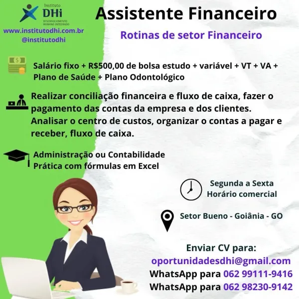 ssistente Financeiro

Rotinas de setor Financeiro

  
 
 
 
  
  
 
 
  

00,00 de bolsa estudo + variavel + VT + VA +
Plano Odontolégico

acdo financeira e fluxo de caixa, fazer o
contas da empresa e dos clientes.
ro de custos, organizar o contas a pagar e

5 ou Contabilidade

Segunda a Sexta
Horario comercial
9 Setor Bueno - Goiania - GO

Enviar CV para: i
oportunidadesdhi@gmail.com
WhatsApp para 062 99111-9416
WhatsApp para 062 98230-9142 e@ Instituto

DHi Assistente Financeiro

pisewvon vines
HuMANO INTEGRADO

www.institutodhi.com.br

aieritdesaht Rotinas de setor Financeiro

= = ‘Salario fixo + R$500,00 de bolsa estudo + variavel + VT + VA +

Plano de Satide + Plano Odontoldgico

Realizar conciliacdo financeira e fluxo de caixa, fazer 0

— pagamento das contas da empresa e dos clientes.
Analisar 0 centro de custos, organizar o contas a pagar e
receber, fluxo de caixa.

Administragao ou Contabilidade
Pratica com formulas em Excel

Segunda a Sexta
Horario comercial
9 Setor Bueno ...