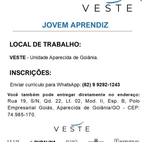 —_—~

YVESTE
JOVEM APRENDIZ

 

LOCAL DE TRABALHO:

VESTE - Unidade Aparecida de Goiania.

INSCRICOES:

Enviar curriculo para WhatsApp: (62) 9 9292-1243

Vocé também pode entregar diretamente no enderego:
Rua 19, S/N, Qd. 22, Lt. 02, Mod. Il, Esp. B, Polo
Empresarial Goias, Aparecida de Goiania/GO - CEP:
74.985-170.

=
VES TE

 

Ieie ae ee aaah SLIM aad VEST E
JOVEM APRENDIZ

 

LOCAL DE TRABALHO:

VESTE - Unidade Aparecida de Goiania.

INSCRIGOES:

Enviar curriculo para WhatsApp: (62) 9 9292-1243

Vocé também pode entregar diretamente no enderego:
Rua 19, S/N, Qd. 22, Lt. 02, Mod. Il, Esp. B, Polo

Empresarial Goias, Aparecida de Goiania/GO - CEP:
74.985-170.

——
VIE Si Ee

 

pie av meneliviceeecna sy TT e sri ad YVEBZTE
JOVEM APRENDIZ

 

LOCAL DE TRABALHO:

VESTE - Unidade Aparecida de Goiania.

INSCRIGOES:

Enviar curriculo para WhatsApp: (62) 9 9292-1243

Vocé também pode entregar diretamente no enderego:
Rua 19, S/N, Qd. 22, Lt. 02, Mod. Il, Esp. B, Polo
Empresarial Goias, A...